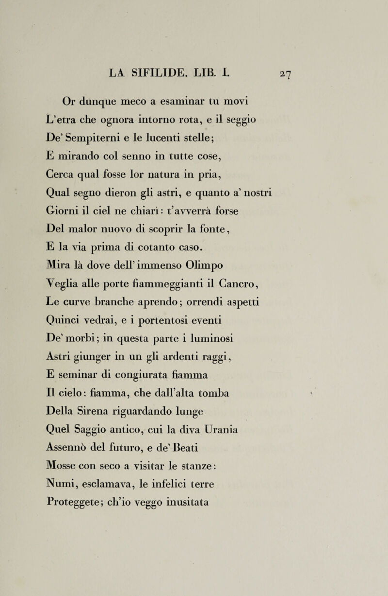 Or dunque meco a esaminar tu movi L’etra che ognora intorno rota, e il seggio De’ Sempiterni e le lucenti stelle ; E mirando col senno in tutte cose, Cerca qual fosse lor natura in pria, Qual segno dieron gli astri, e quanto a’ nostri Giorni il ciel ne chiarì: t’avverrà forse Del malor nuovo di scoprir la fonte, E la via prima di cotanto caso. Mira là dove dell’ immenso Olimpo Veglia alle porte fiammeggianti il Cancro, Le curve branche aprendo; orrendi aspetti Quinci vedrai, e i portentosi eventi De’ morbi ; in questa parte i luminosi Astri giunger in un gli ardenti raggi, E seminar di congiurata fiamma Il cielo : fiamma, che dall’alta tomba Della Sirena riguardando lunge Quel Saggio antico, cui la diva Urania Assennò del futuro, e de’ Beati Mosse con seco a visitar le stanze : Numi, esclamava, le infelici terre Proteggete; ch’io veggo inusitata