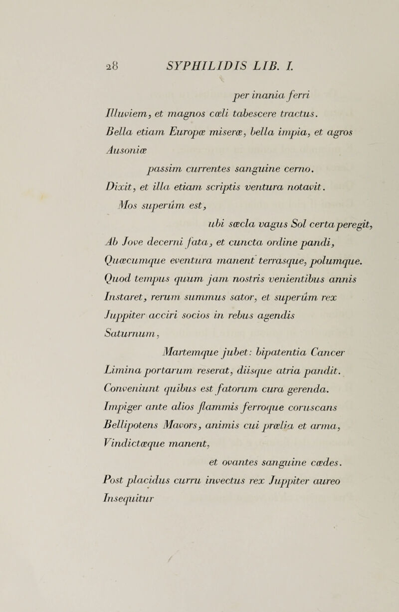 per inania ferri Illuviem, et magnos coeli tabescere tractus. Bella etiam Europee miseros, bella impia, et agros Ausoniae passim currentes sanguine cerno. Dixit, et illa etiam scriptis ventura notavit. Mos superum est, ubi scecla vagus Sol certa peregit, Ab Jove decerni fata, et cuncta ordine pandi, Qucecumque eventura manent terrasque, polumque. Quod tempus quum jam nostris venientibus annis Instaret, rerum summus sator, et superum rex Juppiter acciri socios in rebus agendis Saturnum, Manemque jubet : bipatentia Cancer Limina portarum reserat, diisque atria pandit. Conveniunt quibus est fatorum cura gerenda. Impiger ante alios flammis ferroque coruscans Bellipotens Mavors, animis cui proelia et arma, Vindictceque manent, et ovantes sanguine ccedes. Post placidus curru invectus rex Juppiter aureo Insequitur