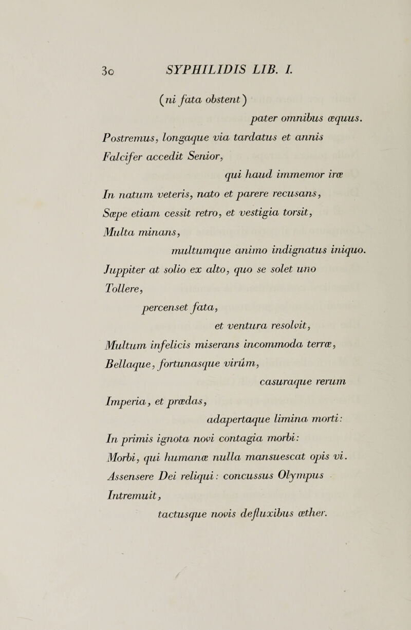 ( ni fata obstent ) pater omnibus cequus. Postremus, longaque via tardatus et annis Falcifer accedit Senior, qui haud immemor irce In natum veteris, nato et parere recusans, Saepe etiam cessit retro, et vestigia torsit, Multa minans, multumque animo indignatus iniquo. Juppiter at solio ex alto, quo se solet uno Tollere, percenset fata, et ventura resolvit. Multum infelicis miserans incommoda terree, Bellaque, fortunasque virum, casuraque rerum Imperia, et praedas, adapertaque limina morti: In primis ignota novi contagia morbi : Morbi, qui humanae nulla mansuescat opis vi. Assensere Dei reliqui : concussus Olympus Intremuit, tactusque novis defluxibus aether.