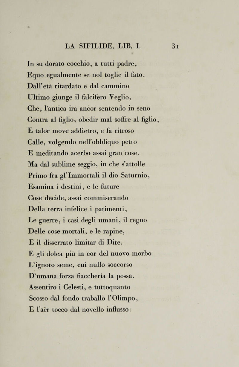 In su dorato cocchio, a tutti padre, Equo egualmente se noi toglie il fato. Dall’età ritardato e dal cammino Ultimo giunge il falcifero Veglio, Che, l’antica ira ancor sentendo in seno Contra al figlio, obedir mal soffre al figlio, E talor move addietro, e fa ritroso Calle, volgendo nell’obbliquo petto E meditando acerbo assai gran cose. Ma dal sublime seggio, in che s’attolle Primo fra gl’Immortali il dio Saturnio, Esamina i destini, e le future Cose decide, assai commiserando Della terra infelice i patimenti, Le guerre, i casi degli umani, il regno Delle cose mortali, e le rapine, E il disserrato limitar di Dite. E gli dolea più in cor del nuovo morbo L’ignoto seme, cui nullo soccorso D’umana forza fiaccheria la possa. Assentirò i Celesti, e tuttoquanto Scosso dal fondo traballò l’Olimpo, E l’aèr tocco dal novello influsso: