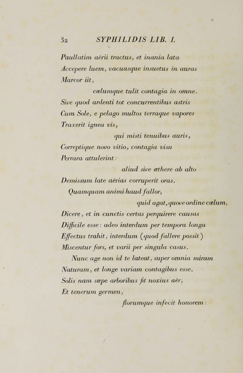 Pauli atim aerii tractus, et inania lata Accepere luem, vacuasque insuetus in auras Marcor iit, codumque tulit contagia in omne. Sive quod ardenti tot concurrentibus astris Cum Sole, e pelago multos terraque vapores Traxerit ignea vis, qui misti tenuibus auris, Correptique novo vitio, contagia visu Perrara attulerint : aliud sive cethere ab alto Demissum late aerias corruperit oras. Quamquam animi haud fallor, quid agat, quove ordine coelum, Dicere, et in cunctis certas perquirere causas Dijfcile esse : adeo interdum per tempora longa Effectus trahit, interdum (quod fallere possit ) Miscentur fors, et varii per singula casus. Nunc age non id te lateat, super omnia miram Naturam, et longe variam contagibus esse. Solis nam serpe arboribus Jit noxius aer, Et tenerum germen, florumque infecit honorem :