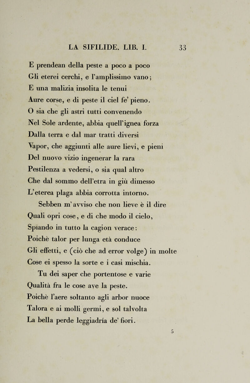 E prendean della peste a poco a poco Gli eterei cerchi, e l’amplissimo vano; E una malizia insolita le tenui Aure corse, e di peste il ciel fé’ pieno. O sia che gli astri tutti convenendo Nel Sole ardente, abbia quell’ignea forza Dalla terra e dal mar tratti diversi Vapor, che aggiunti alle aure lievi, e pieni Del nuovo vizio ingenerar la rara Pestilenza a vedersi, o sia qual altro Che dal sommo dell’etra in giù dimesso L’eterea plaga abbia corrotta intorno. Sebben m’avviso che non lieve è il dire Quali opri cose, e di che modo il cielo, Spiando in tutto la cagion verace : Poiché talor per lunga età conduce Gli effetti, e ( ciò che ad error volge) in molte Cose ei spesso la sorte e i casi mischia. Tu dei saper che portentose e varie Qualità fra le cose ave la peste. Poiché l’aere soltanto agli arbor nuoce Talora e ai molli germi, e sol talvolta La bella perde leggiadria de’ fiori.