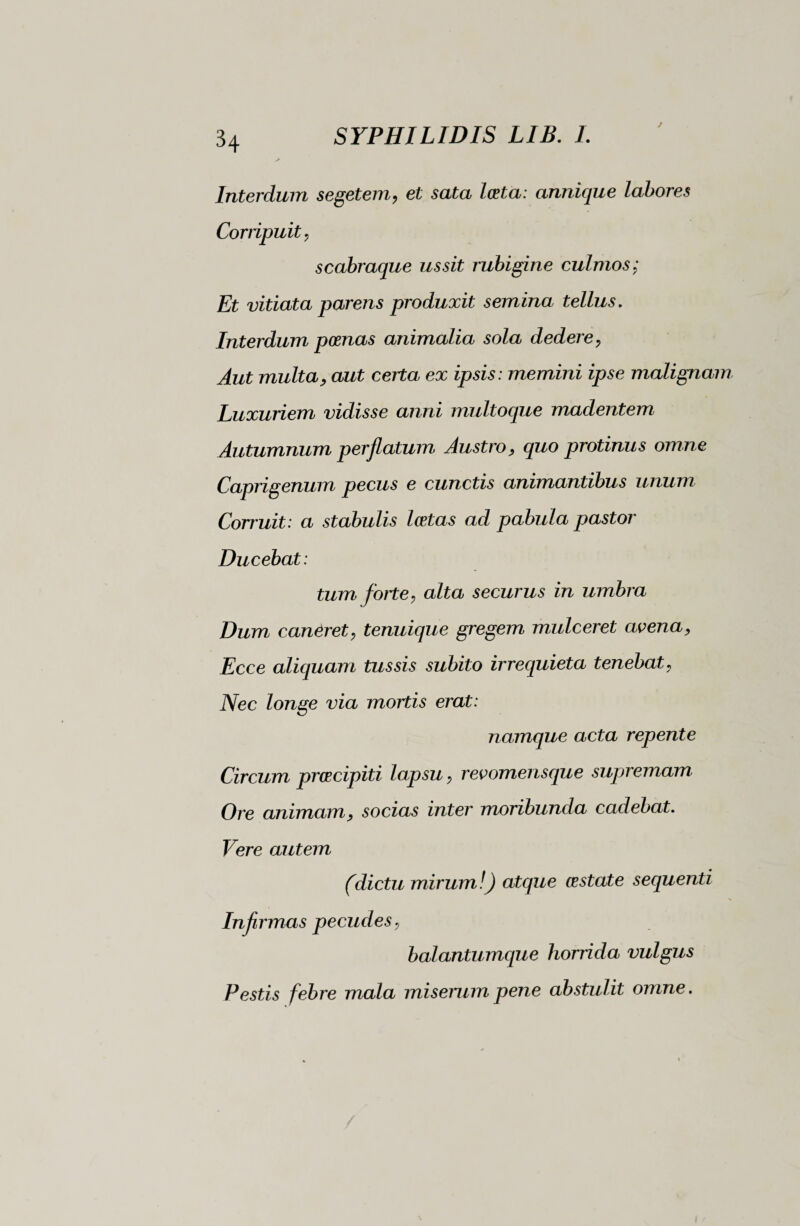 Interdum segetem, et sata lesta: annique labores Corripuit, scabraque ussit rubigine culmos; Et vitiata parens produxit semina tellus. Interdum poenas animalia sola dedere, Aut multa, aut certa ex ipsis : memini ipse malignam Luxuriem vidisse anni multoque madentem Autumnum perflatum Austro, quo protinus omne Caprigenum pecus e cunctis animantibus unum Corruit: a stabulis loetas ad pabula pastor Ducebat: tum forte, alta securus in umbra Dum caneret, tenuique gregem mulceret avena, Ecce aliquam tussis subito irrequieta tenebat, Nec longe via mortis erat: namque acta repente Circum precipiti lapsu, revomensque supremam, Ore animam, socias inter moribunda cadebat. Vere autem (dictu mirum!) atque obstate sequenti Infirmas pecudes, balantumque horrida vulgus Pestis febre mala miserum pene abstulit omne.
