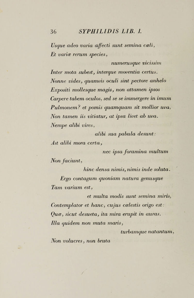 Usque adeo varia affecti sunt semina coeli. Et varice rerum species, numerusque vicissim Inter mota subest, interque moventia certus. Nonne vides, quamvis oculi sint pectore anhelo Expositi mollesque magis, non attamen ipsos Carpere tabem oculos, sed se se immergere in imum Pulmonem ? et pomis quamquam sit mollior uva, Non tamen iis vitiatur, at ipsa livet ab uva. Nempe alibi vires, alibi sua pabula desunt : Ast alibi mora certa, nec ipsa foramina multum Non faciunt, hinc densa nimis, nimis inde soluta. Ergo contagum quoniam natura genusque Tam varium est, et multa modis sunt semina miris, Contemplator et hanc, cujus coelestis origo est: Quee, sicut desueta, ita mira erupit in auras. Illa quidem non muta maris, turbamque natantum Non volucres, non bruta