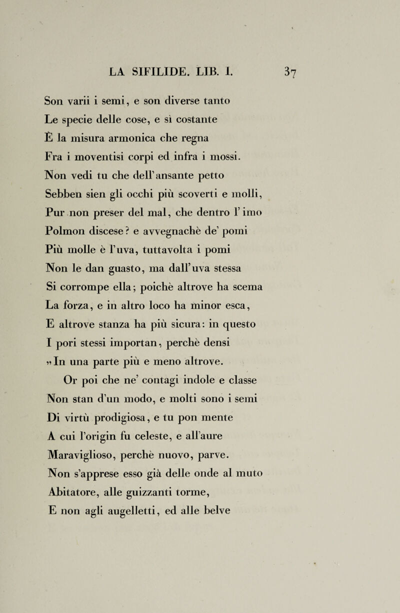 Son varii i semi, e son diverse tanto Le specie delle cose, e sì costante È la misura armonica che regna Fra i moventisi corpi ed infra i mossi. Non vedi tu che de11’ ansante petto Sebben sien gli occhi più scoverti e molli, Pur non preser del mal, che dentro fimo Polmon discese ? e avvegnaché de1 pomi Più molle è fuva, tuttavolta i pomi Non le dan guasto, ma dall’uva stessa Si corrompe ella ; poiché altrove ha scema La forza, e in altro loco ha minor esca, E altrove stanza ha più sicura: in questo I pori stessi importan, perchè densi >*In una parte più e meno altrove. Or poi che ne’ contagi indole e classe Non stan d’un modo, e molti sono i semi Di virtù prodigiosa, e tu pori mente A cui fori gin fu celeste, e allaure Maraviglioso, perchè nuovo, parve. Non s’apprese esso già delle onde al muto Abitatore, alle guizzanti torme, E non agli augelletti, ed alle belve