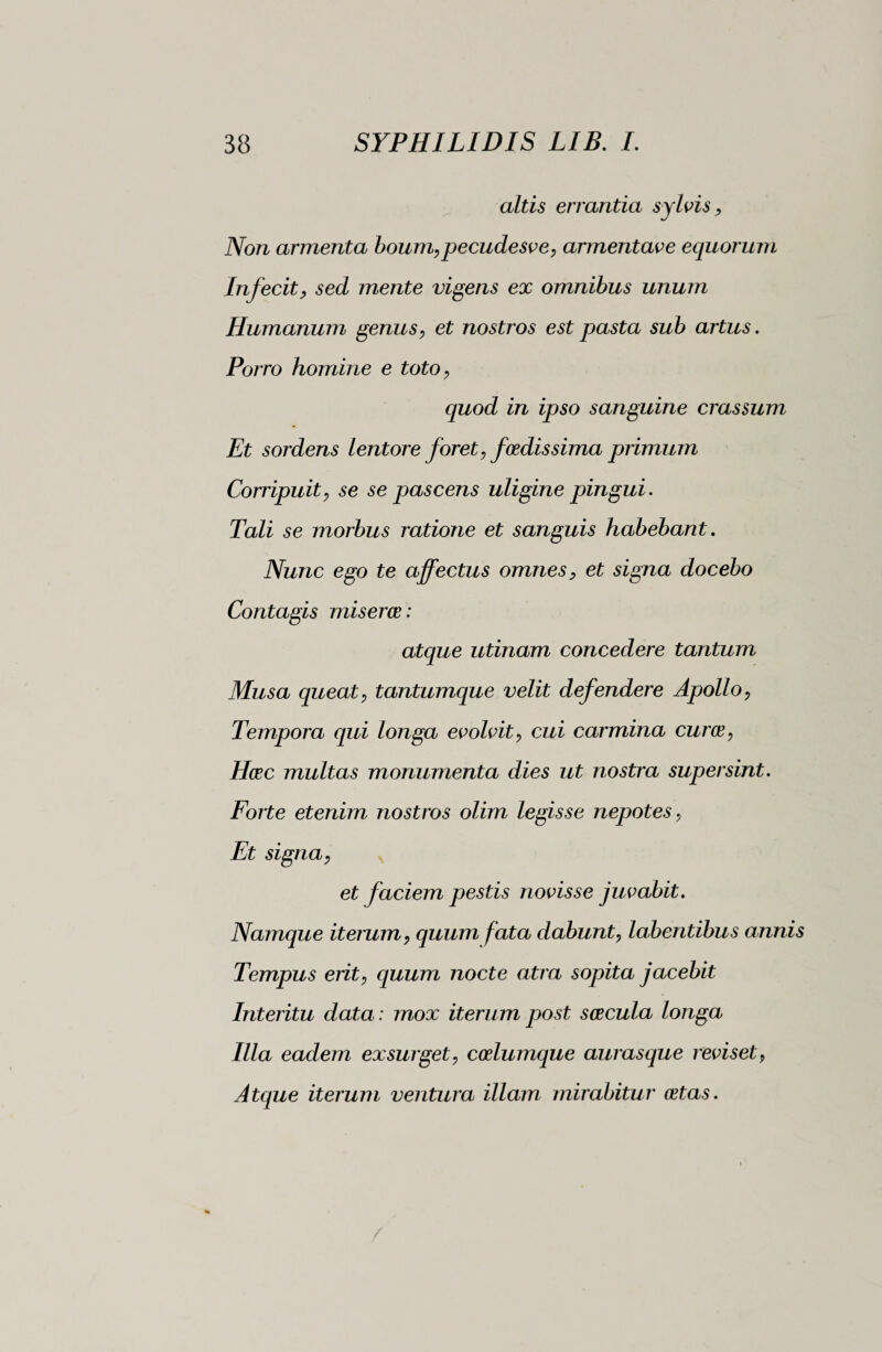 altis errantia sylvis, Non armenta boum,pecudesve, armentave equorum Infecit, sed mente vigens ex omnibus unum Humanum genus, et nostros est pasta sub artus. Porro homine e toto, quod in ipso sanguine crassum Et sordens lentore foret, foedissima primum Corripuit, se se pascens uligine pingui. Tali se morbus ratione et sanguis habebant. Nunc ego te affectus omnes, et signa docebo Contagis miseroe : atque utinam concedere tantum Musa queat, tantumque velit defendere Apollo, Tempora qui longa evolvit, cui carmina cura, Hac multas monumenta dies ut nostra supersint. Forte etenim nostros olim legisse nepotes, Et signa, et faciem pestis novisse juvabit. Namque iterum, quum fata dabunt, labentibus annis Tempus erit, quum nocte atra sopita jacebit Interitu data : mox iterum post sacula longa Illa eadem exsurget, calumque aurasque reviset, Atque iterum ventura illam mirabitur atas.
