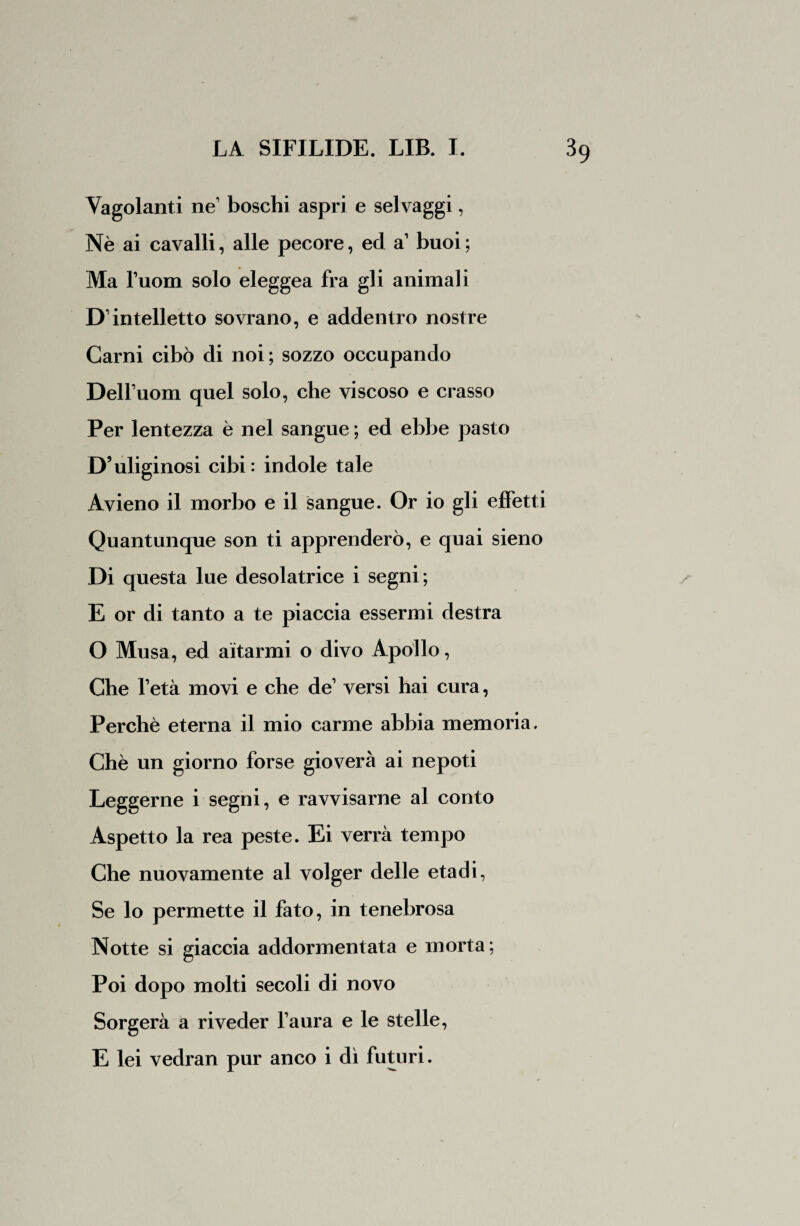 Vagolanti ne boschi aspri e selvaggi, Nè ai cavalli, alle pecore, ed a1 buoi ; Ma Tuoni solo eleggea fra gli animali D’intelletto sovrano, e addentro nostre Carni cibò di noi; sozzo occupando DelTuom quel solo, che viscoso e crasso Per lentezza è nel sangue ; ed ebbe pasto D’uliginosi cibi: indole tale Avieno il morbo e il sangue. Or io gli effetti Quantunque son ti apprenderò, e quai sieno Di questa lue desolatrice i segni; E or di tanto a te piaccia essermi destra O Musa, ed aitarmi o divo Apollo, Che Tetà movi e che de1 versi hai cura, Perchè eterna il mio carme abbia memoria. Chè un giorno forse gioverà ai nepoti Leggerne i segni, e ravvisarne al conto Aspetto la rea peste. Ei verrà tempo Che nuovamente al volger delle etadi, Se lo permette il fato, in tenebrosa Notte si giaccia addormentata e morta; Poi dopo molti secoli di novo Sorgerà a riveder Taura e le stelle, E lei vedran pur anco i dì futuri.