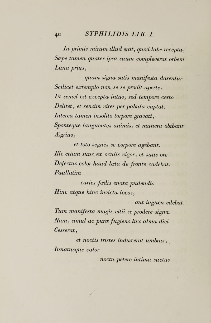 In primis mirum illud erat, quod labe recepta, Scepe tamen quater ipsa suum compleverat orbem Luna prius , quam signa satis manifesta darentur. Scilicet extemplo non se se prodit aperte, Ut semel est excepta intus, sed tempore certo Delitet, et sensim vires per pabula captat. Interea tamen insolito torpore gravati, Sponteque languentes animis, et munera obibant Mgrius, et toto segnes se corpore agebant. Ille etiam suus ex oculis vigor, et suus ore Dejectus color haud Iceta de fronte cadebat. Paullatim caries foedis enata pudendis Hinc atque hinc invicta locos, aut inguen edebat. Tum manifesta magis vitii se prodere signa. Nam, simul ac pur ce fugiens lux alma diei Cesserat, et noctis tristes induxerat umbras, Innatusque calor noctu petere intima suetus