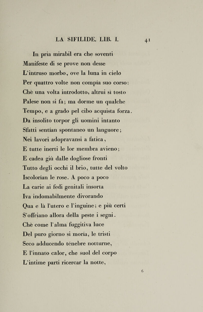 In pria mirabil era che soventi Manifeste di se prove non desse L’intruso morbo, ove la luna in cielo Per quattro volte non compia suo corso : Chè una volta introdotto, altrui sì tosto Palese non si fa; ma dorme un qualche Tempo, e a grado pel cibo acquista forza. Da insolito torpor gli uomini intanto Sfatti sentian spontaneo un languore ; Nei lavori adopravansi a fatica, E tutte inerti le lor membra avieno ; E cadea giù dalle dogliose fronti Tutto degli occhi il brio, tutte del volto Iscolorian le rose. A poco a poco La carie ai fedi genitali insorta Iva indomabilmente divorando Qua e là futero e 1’inguine; e più certi S’offriano allora della peste i segni. Chè come falma fuggitiva luce Del puro giorno si moria, le tristi Seco adducendo ténebre notturne, E l’innato calor, che suol del corpo L’intime parti ricercar la notte, 6