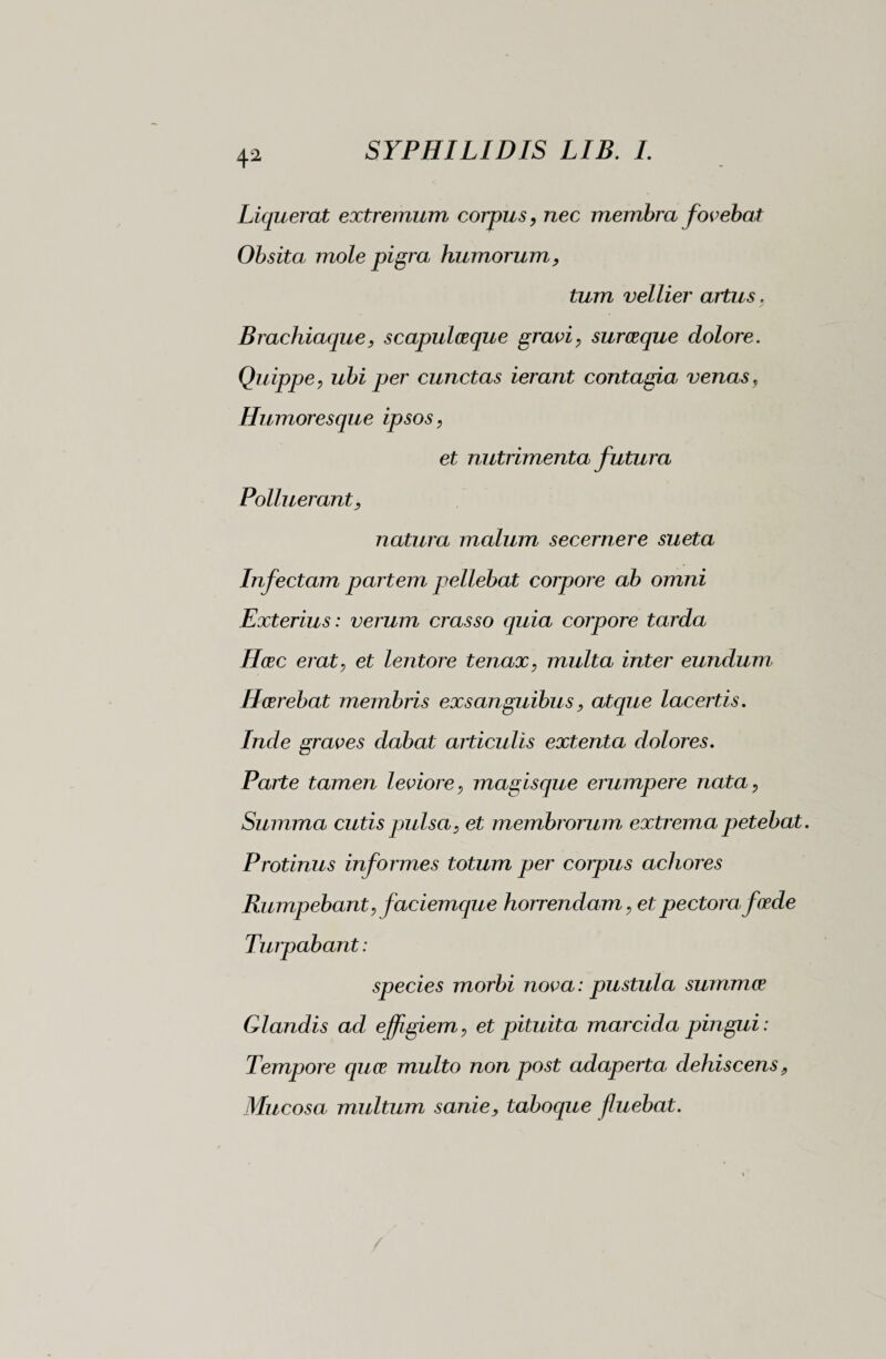 4a Liquerat extremum corpus, Tiec membra fovebat Obsita, mole pigra humorum, tum vellier artus. Brachiaque, scapulceque gravi, surceque dolore. Quippe, ubi per cunctas ierant contagia venas, Humoresque ipsos, et nutrimenta futura Polluerant, natura malum secernere sueta Infectam partem pellebat corpore ab omni Exterius : verum crasso quia corpore tarda Hcec erat, et lentore tenax, multa inter eundum Hcerebat membris exsanguibus, atque lacertis. Inde graves dabat articulis extenta dolores. Parte tamen leviore, magisque erumpere nata, Summa cutis jmlsa, et membrorum extrema petebat. Protinus informes totum per corpus achores Rumpebant, faciemque horrendam, et pectora foede Turpabant : species morbi nova : pustula summce Glandis ad effigiem, et pituita marcida pingui : Tempore quoe multo non post adaperta dehiscens, Mucosa multum sanie, taboque fluebat.