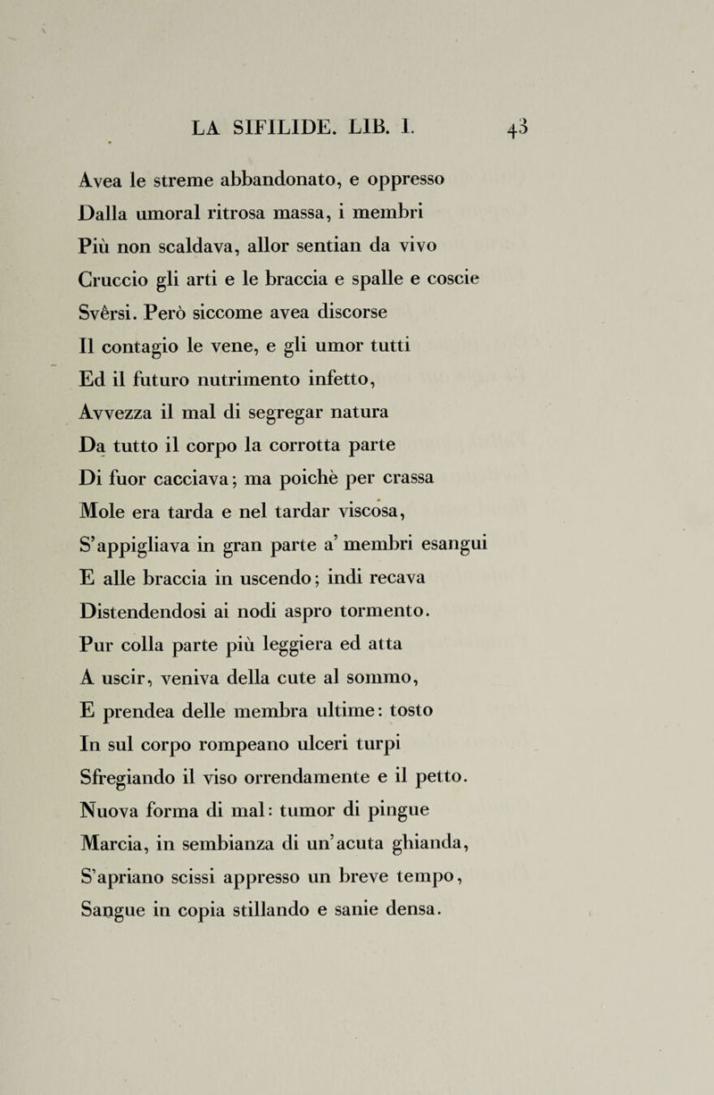 Avea le streme abbandonato, e oppresso Dalla umoral ritrosa massa, i membri Più non scaldava, allor sentian da vivo Cruccio gli arti e le braccia e spalle e coscie Svèrsi. Però siccome avea discorse Il contagio le vene, e gli umor tutti Ed il futuro nutrimento infetto, Avvezza il mal di segregar natura Da tutto il corpo la corrotta parte Di fuor cacciava ; ma poiché per crassa Mole era tarda e nel tardar viscosa, S’appigliava in gran parte a’ membri esangui E alle braccia in uscendo ; indi recava Distendendosi ai nodi aspro tormento. Pur colla parte più leggiera ed atta A uscir, veniva della cute al sommo, E prendea delle membra ultime: tosto In sul corpo rompeano ulceri turpi Sfregiando il viso orrendamente e il petto. Nuova forma di mal : tumor di pingue Marcia, in sembianza di un’acuta ghianda, S’apriano scissi appresso un breve tempo, Sangue in copia stillando e sanie densa.