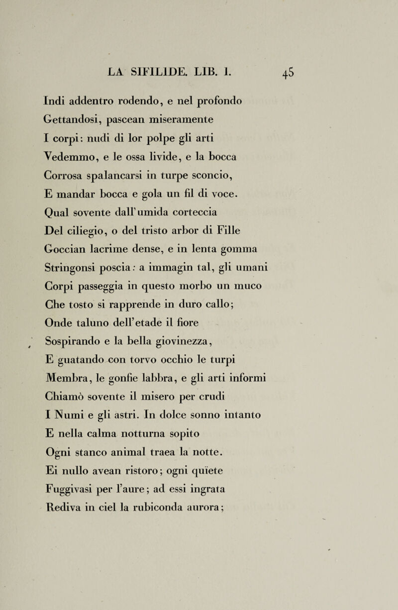 Indi addentro rodendo, e nel profondo Gettandosi, pascean miseramente I corpi : nudi di lor polpe gli arti Vedemmo, e le ossa livide, e la bocca Corrosa spalancarsi in turpe sconcio, E mandar bocca e gola un fil di voce. Qual sovente dall1 umida corteccia Del ciliegio, o del tristo arbor di Fille o 7 Goccian lacrime dense, e in lenta gomma Stringonsi poscia: a immagin tal, gli umani Corpi passeggia in questo morbo un muco Che tosto si rapprende in duro callo; Onde taluno dell’etade il fiore Sospirando e la bella giovinezza, E guatando con torvo occhio le turpi Membra, le gonfie labbra, e gli arti informi Chiamò sovente il misero per crudi I Numi e gli astri. In dolce sonno intanto E nella calma notturna sopito Ogni stanco animai traea la notte. Ei nullo avean ristoro; ogni quiete Fuggivasi per l’aure; ad essi ingrata Rediva in ciel la rubiconda aurora ;