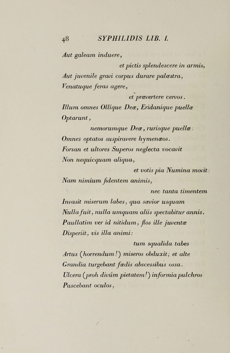 Aut galeam induere, et pictis splendescere in armis, Aut juvenile gravi corpus durare palestra, Venatuque feras agere, et praevertere cervos. Illum omnes Ollique Dece, Eridanique puellae Optarunt, nemorumque Deoe, rurisque puellae : Omnes optatos suspiravere hymenaeos. Forsan et ultores Superos neglecta vocavit Non nequicquam aliqua, et votis pia Numina movit Nam nimium fidentem animis, nec tanta timentem Invasit miserum labes, qua saevior usquam Nulla fuit, nulla umquam aliis spectabitur annis. Paullatim ver id nitidum, flos ille juventae Disperiit, vis illa animi: tum squalida tabes Artus (horrendum /) miseros obduxit; et alte Grandia turgebant foedis abscessibus ossa. Ulcera {jjroh divum pietatem/) informia pulchros Pascebant oculos,