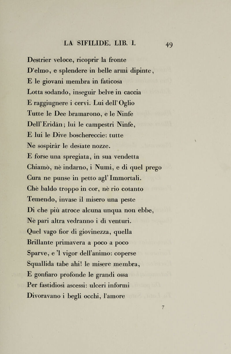 Destrier veloce, ricoprir la fronte D’elmo, e splendere in belle armi dipinte, E le giovani membra in faticosa Lotta sodando, inseguir belve in caccia E raggiugnere i cervi. Lui delfOglio Tutte le Dee bramarono, e le Ninfe Dell Eridàn; lui le campestri Ninfe, E lui le Dive boschereccie: tutte Ne sospirar le desiate nozze. E forse una spregiata, in sua vendetta Chiamò, nè indarno, i Numi, e di quel prego Cura ne punse in petto agl5 Immortali. Chè baldo troppo in cor, nè rio cotanto Temendo, invase il misero una peste Di che più atroce alcuna unqua non ebbe, Nè pari altra vedranno i dì venturi. Quel vago fior di giovinezza, quella Brillante primavera a poco a poco Sparve, e ’1 vigor dell’animo : coperse Squallida tabe ahi! le misere membra, E gonfiaro profonde le grandi ossa Per fastidiosi ascessi: ulceri informi Divoravano i begli occhi, l’amore 7