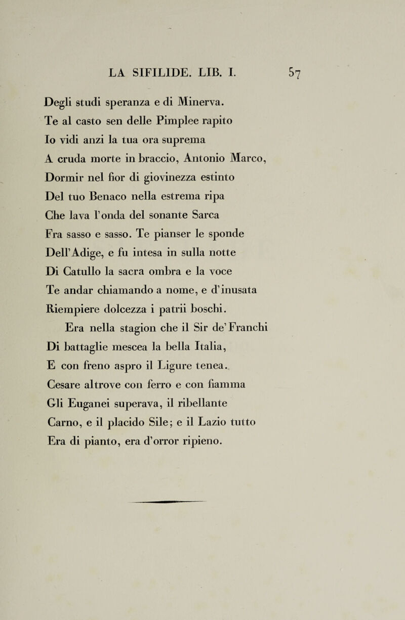Degli studi speranza e di Minerva. Te al casto sen delle Pimplee rapito Io vidi anzi la tua ora suprema A cruda morte in braccio, Antonio Marco, Dormir nel fior di giovinezza estinto Del tuo Benaco nella estrema ripa Che lava Tonda del sonante Sarca Fra sasso e sasso. Te pianser le sponde Dell’Adige, e fu intesa in sulla notte Di Catullo la sacra ombra e la voce Te andar chiamando a nome, e d1 inusata Riempiere dolcezza i patrii boschi. Era nella stagion che il Sir de1 Franchi Di battaglie mescea la bella Italia, E con freno aspro il Ligure tenea. Cesare altrove con ferro e con fiamma Gli Euganei superava, il ribellante Carno, e il placido Sile; e il Lazio tutto Era di pianto, era d’orror ripieno.