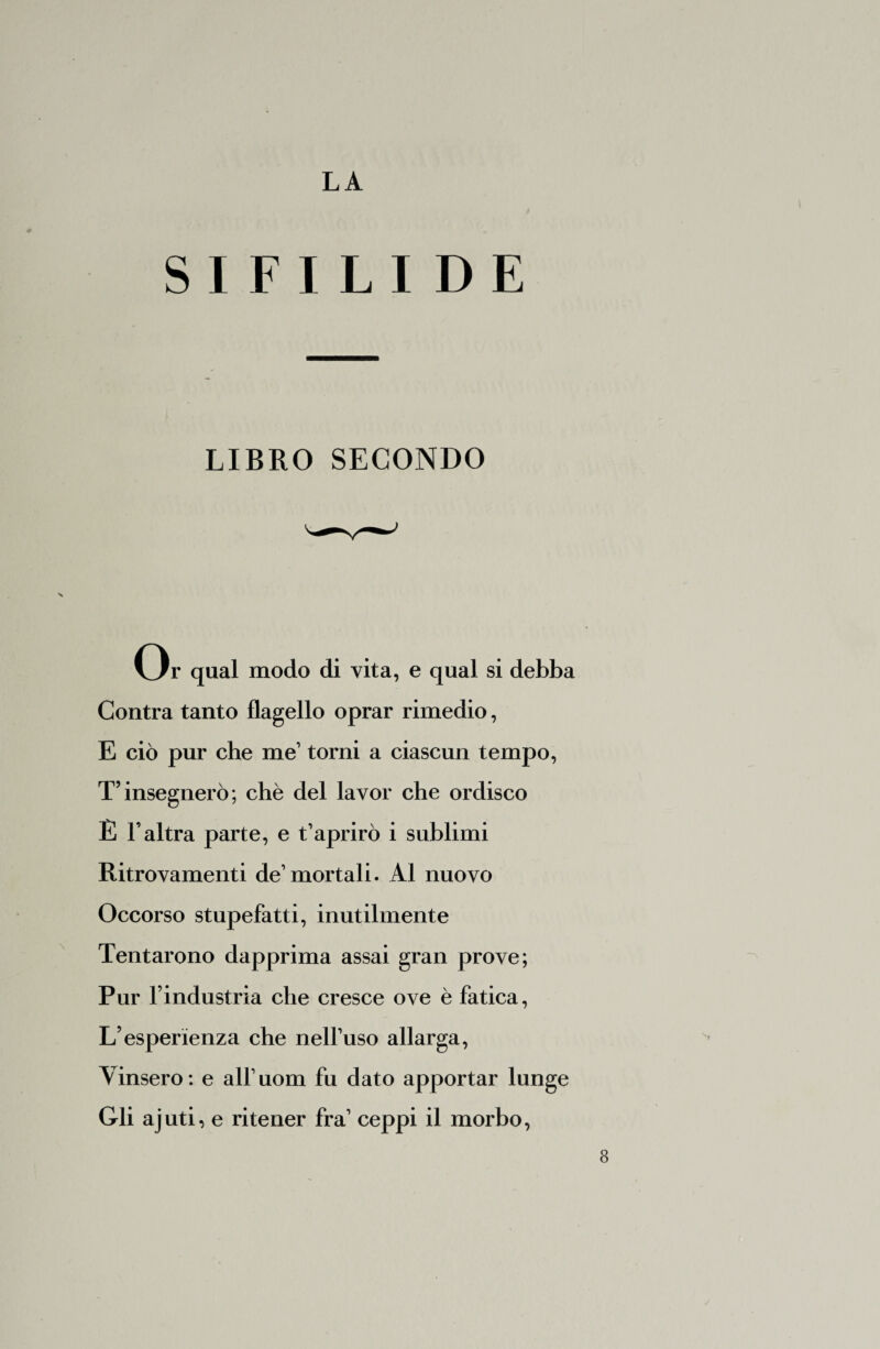 SIFILIDE LIBRO SECONDO Or qual modo di vita, e qual si debba Contra tanto flagello oprar rimedio, E ciò pur che me1 torni a ciascun tempo, T’insegnerò; chè del lavor che ordisco È l’altra parte, e t’aprirò i sublimi Ritrovamenti de’ mortali. Al nuovo Occorso stupefatti, inutilmente Tentarono dapprima assai gran prove; Pur l’industria che cresce ove è fatica, L’esperienza che nell’uso allarga, Vinsero: e all’uom fu dato apportar lunge Gli ajuti, e ritener fra’ ceppi il morbo,