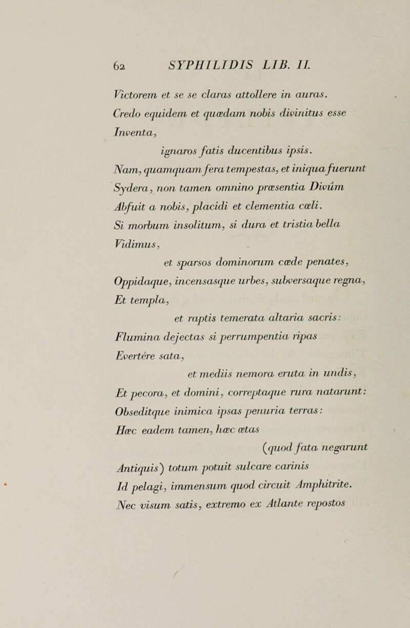 Victorem et se se claras attollere in auras. Credo equidem et quosdam nobis divinitus esse Inventa, ignaros fatis ducentibus ipsis. Nam, quamquam fera tempestas, et iniqua fuerunt Sydera, non tamen omnino prossentia Divum Abfuit a nobis, placidi et clementia coeli. Si morbum insolitum, si dura et tristia bella Vidimus, et sparsos dominorum cosde penates, Oppidaque, incensasque urbes, subversaque regna, Et templa, et raptis temerata altaria sacris : Flumina dejectas si perrumpentia ripas Evertere sata, et mediis nemora eruta in undis, Et pecora, et domini, correptaque rura natarunt : Obseditque inimica ipsas penuria terras : Hcec eadem tamen, hcec cetas ( quod fata negarunt Antiquis ) totum potuit sulcare carinis Id pelagi, immensum quod circuit Amphitrite. Nec visum satis, extremo ex Atlante repostos