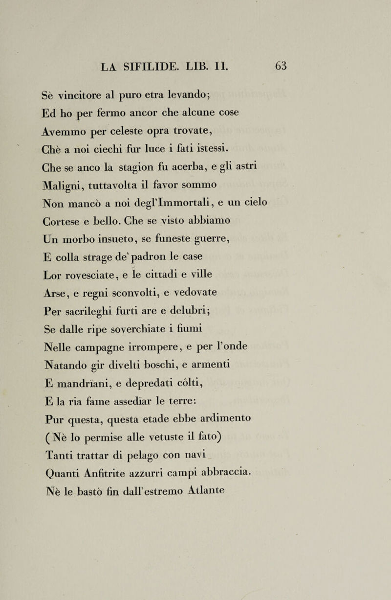 Sè vincitore al puro etra levando ; Ed ho per fermo ancor che alcune cose Avemmo per celeste opra trovate, Chè a noi ciechi fur luce i fati istessi. Che se anco la stagion fu acerba, e gli astri Maligni, tuttavolta il favor sommo Non mancò a noi degl1 Immortali, e un cielo Cortese e bello. Che se visto abbiamo Un morbo insueto, se funeste guerre, E colla strage de1 padron le case Lor rovesciate, e le cittadi e ville Arse, e regni sconvolti, e vedovate Per sacrileghi furti are e delubri; Se dalle ripe soverchiate i fiumi Nelle campagne irrompere, e per fonde Natando gir divelti boschi, e armenti E mandriani, e depredati còlti, E la ria fame assediar le terre: Pur questa, questa etade ebbe ardimento ( Nè lo permise alle vetuste il fato) Tanti trattar di pelago con navi Quanti Anfitrite azzurri campi abbraccia. Nè le bastò fin dall1 estremo Atlante