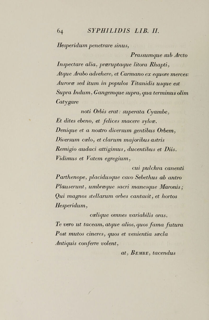 Hesperidum penetrare sinus, Prassumque sub Arcto Inspectare alia, praeruptaque litora Rhapti, Atque Arabo advehere, et Cannano ex equore merces: Auroras sed itum in populos Titanidis usque est Supra Indum, Gangemque supra, qua terminus olim Catygare noti Orbis erat : superata Cyambe, Et dites ebeno, et felices macere sylvce. Denique et a nostro diversum gentibus Orbem, Diversum coelo, et clarum majoribus astris Remigio audaci attigimus> ducentibus et Diis. Vidimus et Vatem egregium, cui pulchra canenti Paithenope, placidusque cavo Sebethus ab antro Plauserunt, umbraeque sacri manesque Maronis ; Qui magnos stellarum orbes cantavit, et hortos Hesperidum, coelique omnes variabilis oras. Te vero ut taceam, atque alios, quos fama futura Post mutos cineres, quos et venientia saecla Antiquis conferre volent, at, Bembe, tacendus
