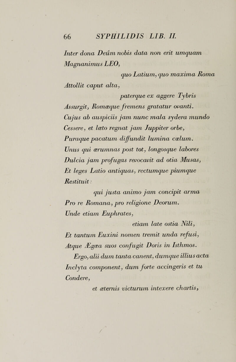 Inter dona Deum nobis data non erit umquam Magnanimus LEO, quo Latium, quo maxima Roma Attollit caput alta, paterque ex aggere Tybris Assurgity Romceque fremens gratatur ovanti. Cujus ab auspiciis jam nunc mala sydera mundo Cessere, et Iceto regnat jam luppiter orbe, Puraque pacatum diffundit lumina coelum. Unus qui aerumnas post tot, longos que labores Dulcia jam profugas revocavit ad otia Musas, Et leges Latio antiquas, rectumque piumque Restituit : qui justa animo jam concipit arma Pro re Romana, pro religione Deorum. Unde etiam Euphrates, etiam late ostia Nili, Et tantum Euxini nomen tremit unda refusi, Atque JCgcea suos confugit Doris in Isthmos. Ergo, alii dum tanta canent, dumque illius acta Inclyta component, dum forte accingeris et tu Condere, et ceternis victurum intexere chartis,
