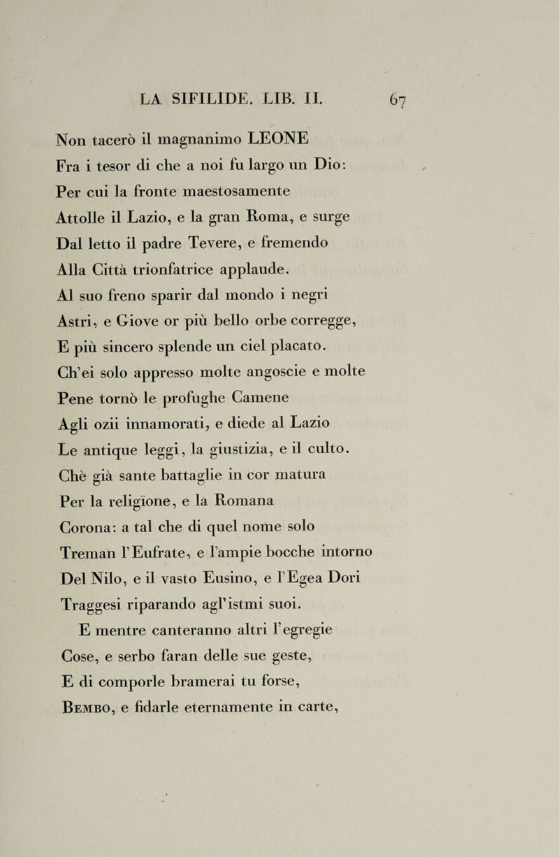 Non tacerò il magnanimo LEONE Fra i tesor di che a noi fu largo un Dio: Per cui la fronte maestosamente Attolle il Lazio, e la gran Roma, e surge Dal letto il padre Tevere, e fremendo Alla Città trionfatrice applaude. Al suo freno sparir dal mondo i negri Astri, e Giove or più bello orbe corregge, E più sincero splende un ciel placato. Ch ei solo appresso molte angoscie e molte Pene tornò le profughe Camene Agli ozii innamorati, e diede al Lazio Le antique leggi, la giustizia, e il culto. Chè già sante battaglie in cor matura Per la religione, e la Romana Corona: a tal che di quel nome solo Treman VEufrate, e lampie bocche intorno Del Nilo, e il vasto Eusino, e FEgea Dori Traggesi riparando agl’istmi suoi. E mentre canteranno altri Y egregie Cose, e serbo faran delle sue geste, E di comporle bramerai tu forse, Bembo, e fidarle eternamente in carte,