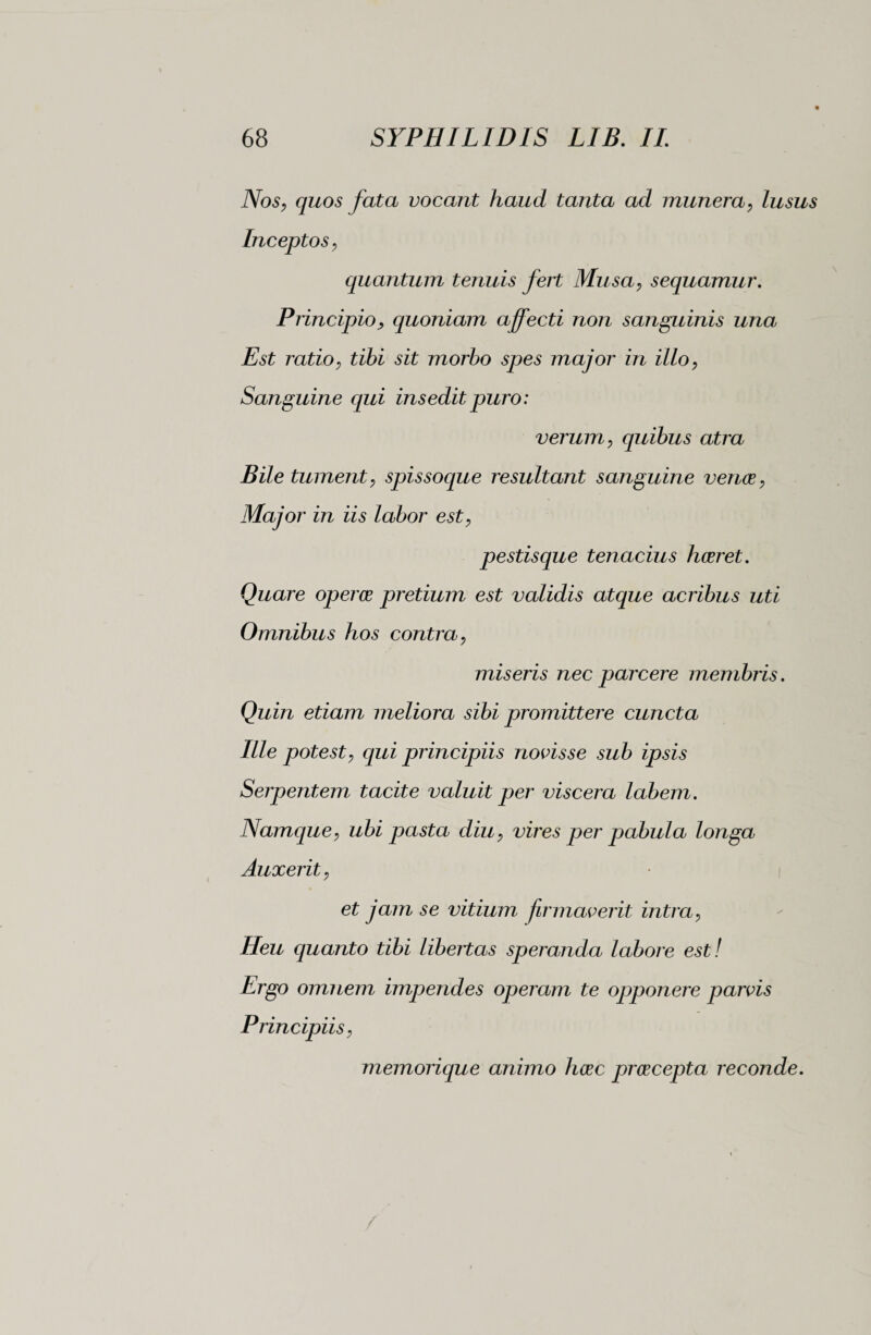 Nos, quos fata vocant haud tanta ad munera, lusus Inceptos, quantum tenuis fert Musa, sequamur. Principio, quoniam affecti non sanguinis una, Est ratio, tibi sit morbo spes major in illo, Sanguine qui insedit puro: verum, quibus atra Bile tument, spissoque resultant sanguine venae, Major in iis labor est, pestisque tenacius haeret. Quare operer pretium est validis atque acribus uti Omnibus hos contra, miseris nec parcere membris. Quin etiam meliora sibi promittere cuncta Ille potest, qui principiis novisse sub ipsis Serpentem tacite valuit per viscera labem. Namque, ubi pasta diu, vires per pabula longa Auxerit, et jam se vitium firmaverit intra, Heu quanto tibi libertas speranda labore est! Ergo omnem impendes operam te opponere parvis Principiis, memorique animo haec praecepta reconde.