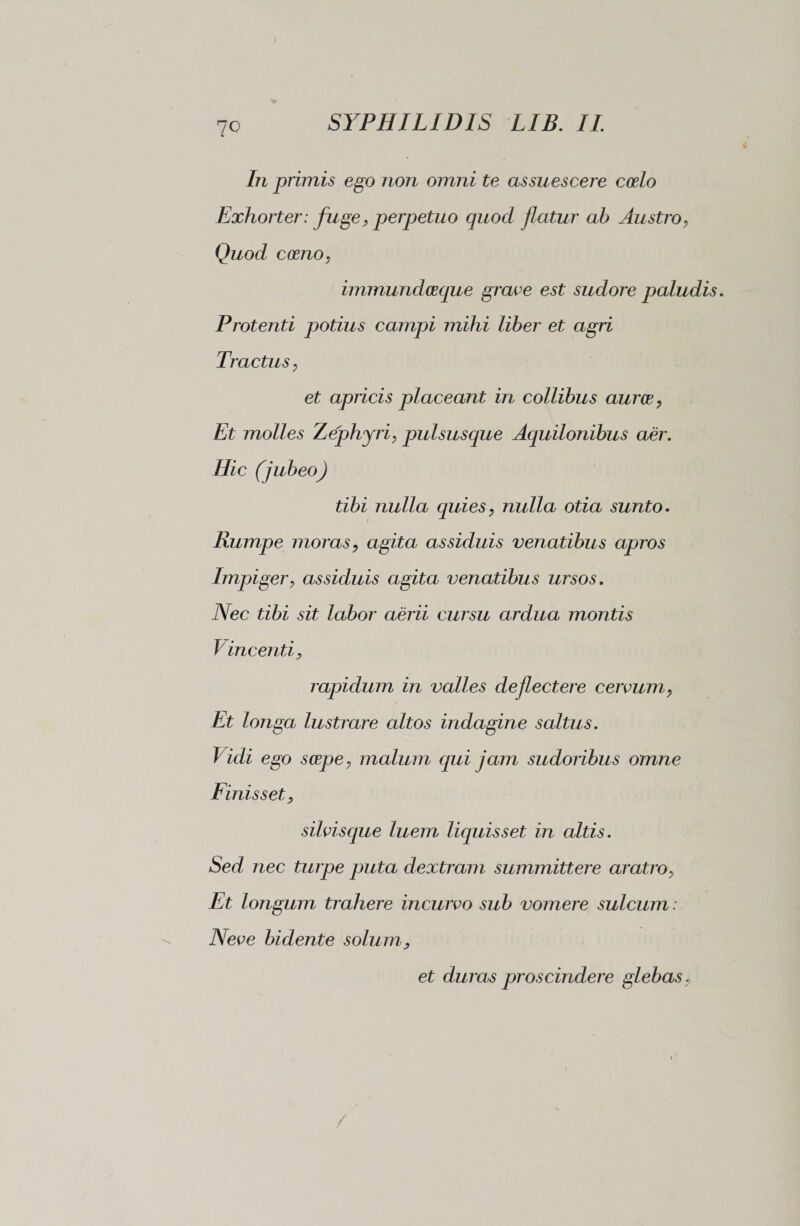 In primis ego non omni te assuescere coelo Exhorter: fuge, perpetuo quod flatur ab Austro, Quod crono, immuncloeque grave est sudore paludis. Protenti potius campi mihi liber et agri Tractus y et apricis placeant in collibus auree, Et molles Zephyri, pulsusque Aquilonibus aer. Hic (jubeo) tibi nulla quies, nulla otia sunto. Rumpe moras y agita assiduis venatibus apros Impigery assiduis agita venatibus ursos. Nec tibi sit labor aerii cursu ardua montis V inceriti, rapidum in valles deflectere cervum y Et longa lustrare altos indagine saltus. Vidi ego serpe y malum qui jam sudoribus omne Finis s et y silvisque luem liquisset in altis. Sed nec turpe puta dextram summittere aratrOy Et longum trahere incurvo sub vomere sulcum : Neve bidente solum y et duras proscindere glebas,