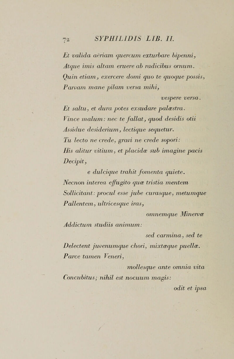 Et valida aeriam quercum exturbare bipenni, Atque imis altam eruere ab radicibus ornum . Quin etiam, exercere domi quo te quoque possis, Parcam mane pilam versa mihi, vespere versa. Et saltu, et dura potes exsudare palaestra. Vince malum: nec te fallat, quod desidis otii Assidue desiderium, lectique sequetur. Tu lecto ne crede, gravi ne crede sopori: His alitur vitium, et placidae sub imagine pacis Decipit, e dulcique trahit fomenta cpiiete. Necnon interea effugito quae tristia mentem Sollicitant : procul esse jube curasque, metumque Pallentem, ultricescjue iras, omnemque Minervae Addictum studiis animum: sed carmina, sed te Delectent juvenumque chori, mixtceque puellae. Parce tamen Veneri, mollesque ante omnia vita Concubitus ; nihil est nocuum magis: odit et ipsa /