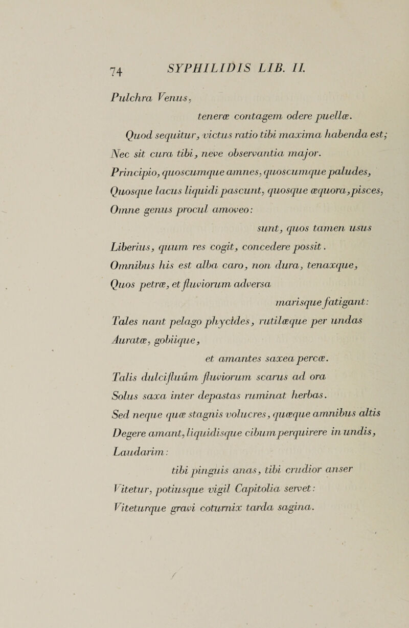 Pulchra Venus, tenerae contagem odere puellae. Quod sequitur, victus ratio tibi maxima habenda est Nec sit cura tibi, neve observantia major. Principio, quoscumque amnes, quoscumque paludes. Quosque lacus liquidi pascunt, quosque aequora, pisces, Omne genus procul amoveo: sunt, cptos tamen usus Liberius, quum res cogit, concedere possit. Omnibus his est alba caro, non dura, tenaxque, Quos petrae, et fluviorum adversa marisque fatigant : Tales nant pelago phy cides, rutilae que per undas Auratae, gobiique, et amantes saxea percae. Talis dulcifluum fluviorum scarus ad ora Solus saxa inter depastas ruminat herbas. Sed neque aquae stagnis volucres, qucecque amnibus altis Degere amant, liquidisque cibum perquirere in undis, Laudarim : tibi pinguis anas, tibi crudior anser V itetur, potiusque vigil Capitolia servet : Viteturque gravi coturnix tarda sagina.