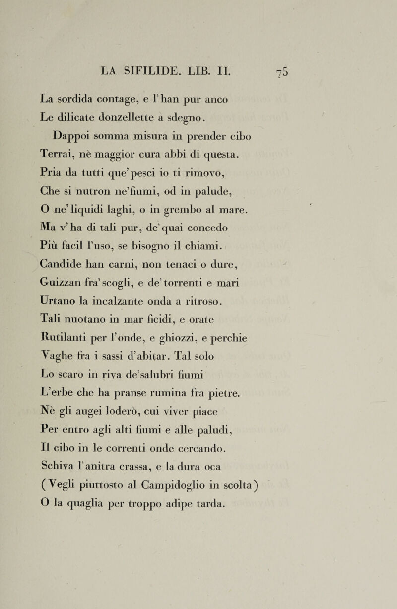 La sordida contage, e fhan pur anco Le dilicate donzellette a sdegno. Dappoi somma misura in prender cibo Terrai, nè maggior cura abbi di questa. Pria da tutti que’pesci io ti rimovo, Che si nutron ne1 fiumi, od in palude, O ne’liquidi laghi, o in grembo al mare. Ma v’ha di tali pur, de quai concedo Più facil l’uso, se bisogno il chiami. ; Candide han carni, non tenaci o dure, Guizzali fra scogli, e de’ torrenti e mari Urtano la incalzante onda a ritroso. Tali nuotano in mar Acidi, e orate Rutilanti per fonde, e ghiozzi, e perchie Vaghe fra i sassi d’abitar. Tal solo Lo scaro in riva de1 salubri fiumi \ L’erbe che ha pranse rumina fra pietre. Nè gli augei loderò, cui viver piace Per entro agli alti fiumi e alle paludi, Il cibo in le correnti onde cercando. Schiva f anitra crassa, e la dura oca (Vegli piuttosto al Campidoglio in scolta) O la quaglia per troppo adipe tarda.