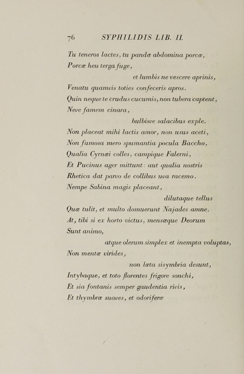 Tu teneros lactes, tu pandce abdomina porces, Pore ce heu terga fuge, et lumbis ne vescere aprinis, Venatu quamvis toties confeceris apros. Quin neque te crudus cucumis, non tubera captent, Neve famem cinara, bulbisve salacibus exple. Non placeat mihi lactis amor, non usus aceti, Non fumosa mero spumantia pocula Baccho, Qualia Cymosi colles, campique Falerni, Et Pucinus ager mittunt : aut qualia nostris Rhetica dat parvo de collibus uva racemo. Nempe Sabina magis placeant, dilutaque tellus Quos tulit, et multo domuerunt Najades amne. At, tibi si ex horto victus, mens osque Deorum Sunt animo, atque olerum simplex et inempta voluptas, Non mentes virides, non lesta sisymbria desunt, Intybaque, et toto florentes frigore sonchi, Et sia fontanis semper gaudentia rivis, Et thymbrae suaves, et odori feres /