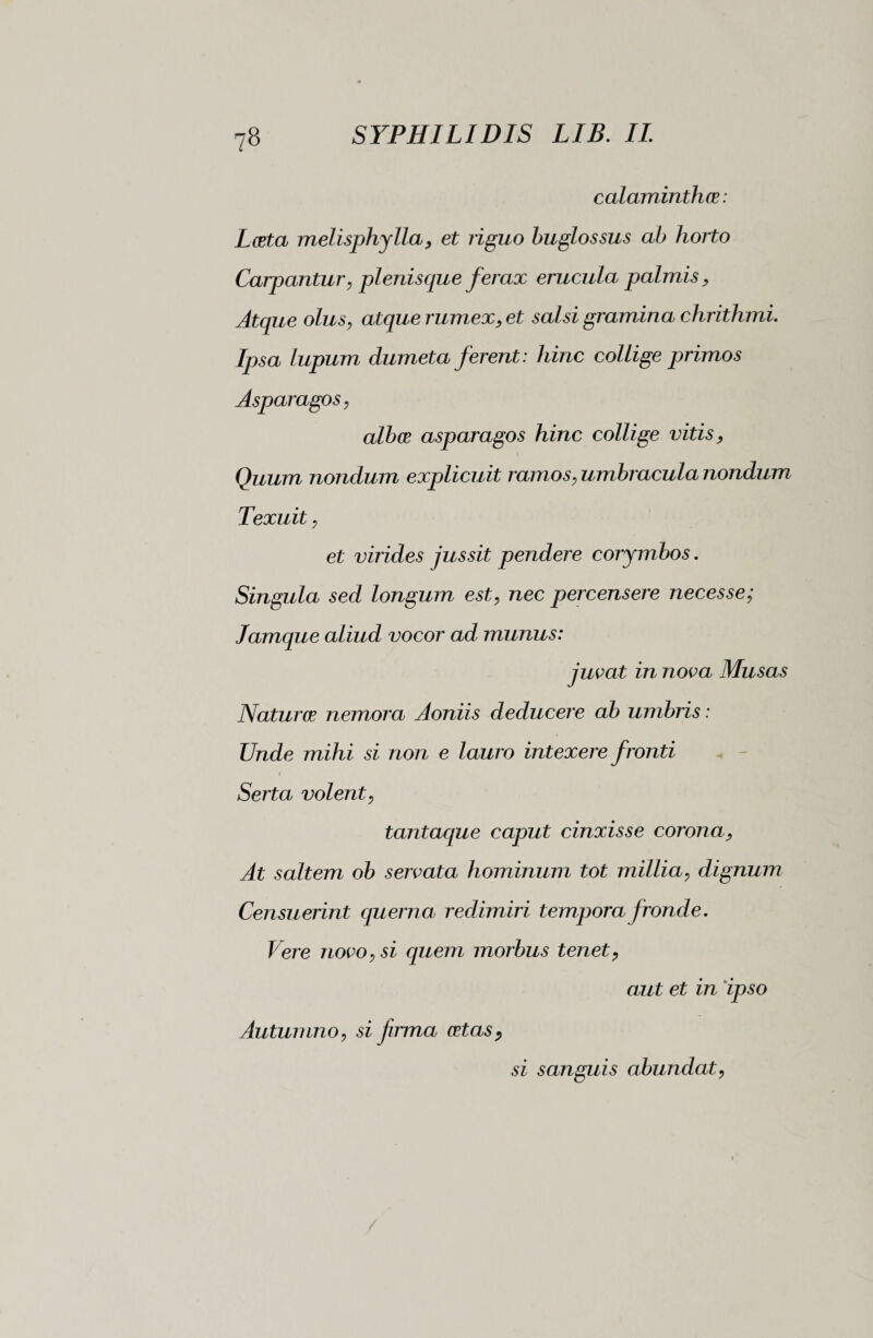 calaminthce : Lesta melisphylla, et riguo buglossus ab horto Carpantur, plenisque ferax erucula palmis. Atque olus, atque rumex, et salsi gramina chrithmi. Ipsa lupum dumeta ferent : hinc collige primos Asparagos, albos asparagos hinc collige vitis, \ Quum nondum explicuit ramos, umbracula nondum Texuit, et virides jussit pendere corymbos. Singula sed longum est, nec percensere necesse; Jamque aliud vocor ad munus: juvat in nova Musas Naturar nemora Aoniis deducere ab umbris : Unde mihi si non e lauro intexere fronti Serta volent, tantaque caput cinxisse corona, At saltem ob servata hominum tot millia, dignum Censuerint querna redimiri tempora fronde. Vere novo, si quem morbus tenet, aut et in ipso Autumno, si frma ortas, si sanguis abundat,