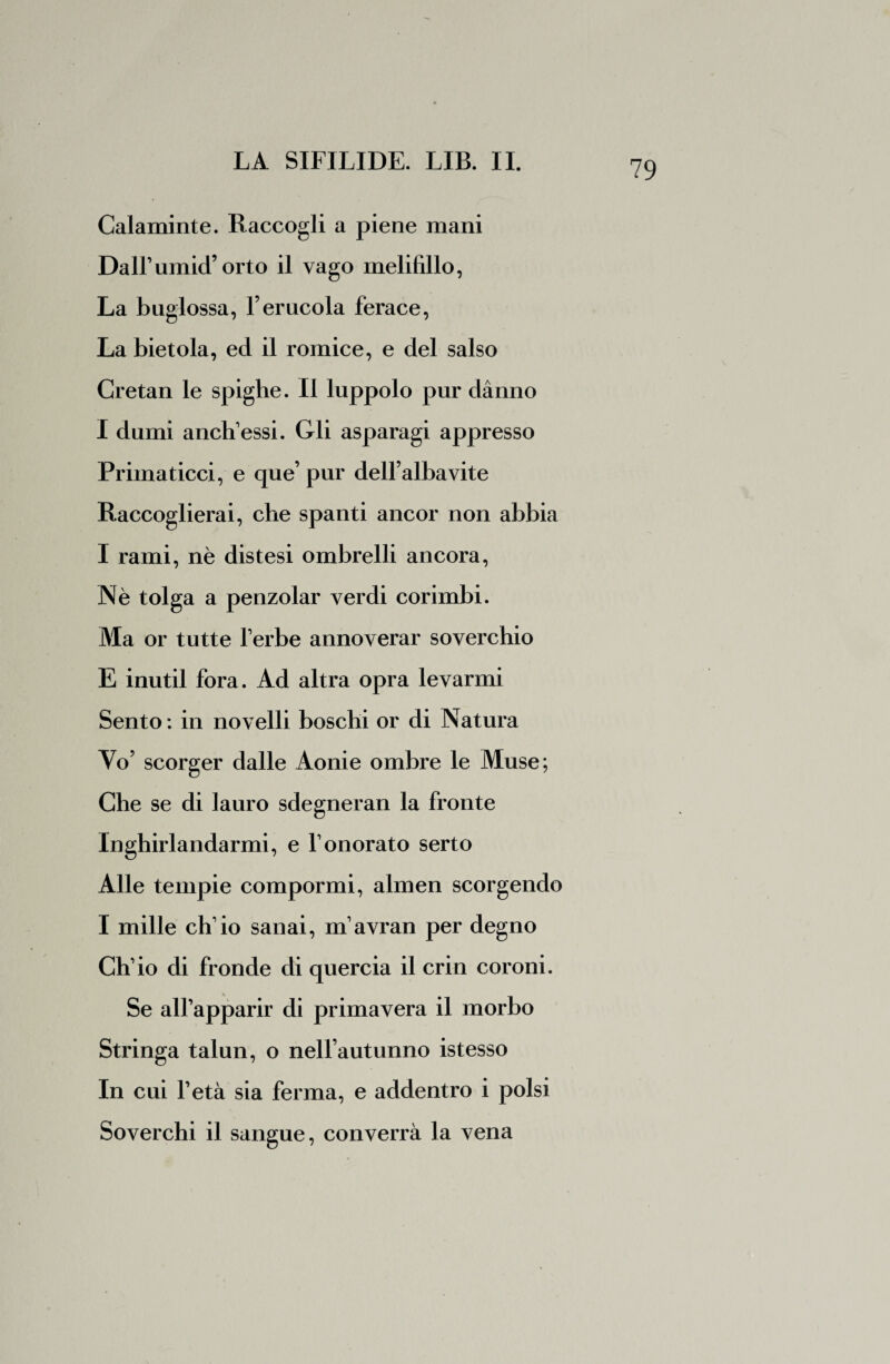 Calaminte. Raccogli a piene mani Dall’umid’orto il vago melifillo, La buglossa, l’eracola ferace, La bietola, ed il romice, e del salso Cretan le spighe. II luppolo pur danno I dumi anch’essi. Gli asparagi appresso Primaticci, e que’ pur dell’alba vite Raccoglierai, che spanti ancor non abbia I rami, nè distesi ombrelli ancora, Nè tolga a penzolar verdi corimbi. Ma or tutte l’erbe annoverar soverchio E inutil fora. Ad altra opra levarmi Sento : in novelli boschi or di Natura Yo’ scorger dalle Aonie ombre le Muse; Che se di lauro sdegneran la fronte Inghirlandarmi, e 1’onorato serto Alle tempie compormi, almen scorgendo I mille eh1 io sanai, m’avran per degno Ch’io di fronde di quercia il crin coroni. Se all’apparir di primavera il morbo Stringa talun, o nell’autunno istesso In cui l’età sia ferma, e addentro i polsi Soverchi il sangue, converrà la vena