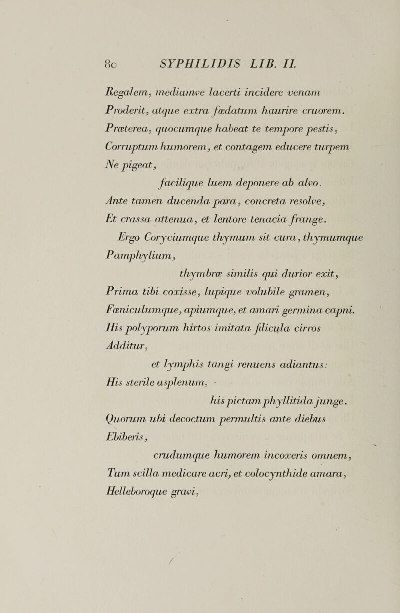Regalem, mediamve lacerti incidere venam Proderit, atque extra foedatum haurire cruorem. Proeterea, quocumque habeat te tempore pestis, Corruptum humorem, et contagem educere turpem Ne pigeat, facilique luem deponere ab aleo. Ante tamen ducenda para, concreta resolve, Et crassa attenua, et lentore tenacia frange. Ergo Coryciumque thymum sit cura, thymumque Pamphylium, thymbrae similis qui durior exit, Prima tibi coxisse, lupique volubile gramen, Foeniculumque, apiumque, et amari germina capni. His polyporum hirtos imitata fdicula cirros Additur, et lymphis tangi renuens adiantus : His sterile asplenum, - his pictamphyllitida junge. Quorum ubi decoctum permultis ante diebus Ebiberis, crudumque humorem incoxeris omnem, Tum scilla medicare acri, et colocynthide amara, Helleboroque gravi, /