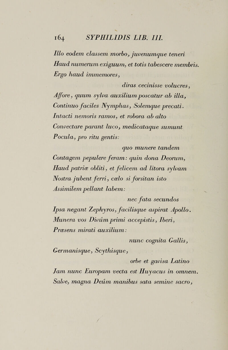 Illo eodem classem morbo, juvenumque teneri Haud numerum exiguum, et totis tabescere membris. Ergo haud immemores, diras cecinisse volucres, Affor e , quum sylva auxilium poscatur ab illa, Continuo faciles Nymphas, Solemque precati. Intacti nemoris ramos, et robora ab alto Convectare parant luco, medicataque sumunt Pocula, pro ritu gentis: quo munere tandem Contagem pepulere feram : quin dona Deorum, Haud patrios obliti, et felicem ad litora sylvam Nostra jubent ferri, coelo si forsitan isto Assimilem pellant labem : nec fata secundos Ipsa negant Zephyros, facilisque aspirat Apollo. Munera vos Divum primi accepistis, Iberi, Praesens mirati auxilium : nunc cognita Gallis, Germanisque, Scythisque, orbe et gavisa Latino lam nunc Europam vecta est Huyacus in omnem. Salve, magna Deum manibus sata semine sacro,