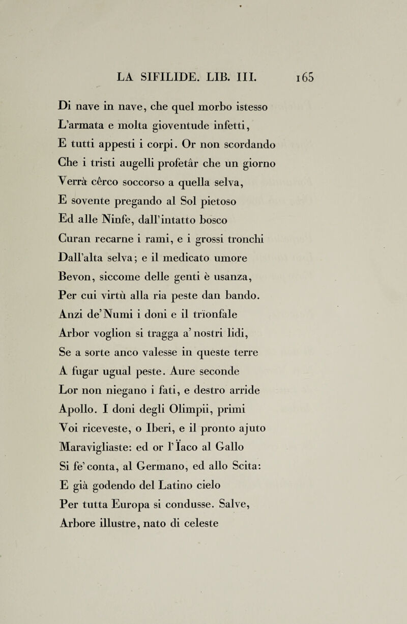 Di nave in nave, che quel morbo istesso L’armata e molta gioventude infetti, E tutti appesti i corpi. Or non scordando Che i tristi augelli profetar che un giorno Verrà cèreo soccorso a quella selva, E sovente pregando al Sol pietoso Ed alle Ninfe, dall1 intatto bosco Curan recarne i rami, e i grossi tronchi Dall’alta selva ; e il medicato umore Bevon, siccome delle genti è usanza, Per cui virtù alla ria peste dan bando. Anzi de’Numi i doni e il trionfale Arbor voglion si tragga a’ nostri lidi, Se a sorte anco valesse in queste terre A fugar ugual peste. Aure seconde Lor non niegano i fati, e destro arride Apollo. I doni degli Olimpii, primi Voi riceveste, o Iberi, e il pronto ajuto • • Maravigliaste: ed or l’Iaco al Gallo Si fe1 conta, al Germano, ed allo Scita: E già godendo del Latino cielo Per tutta Europa si condusse. Salve, Arbore illustre, nato di celeste