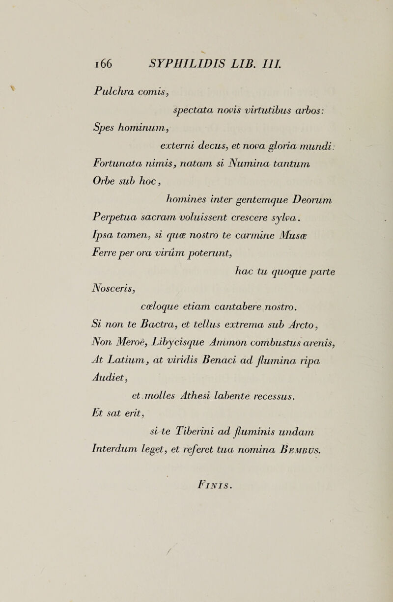 Pulchra comis, spectata novis virtutibus arbos: Spes hominum, externi decus, et nova gloria mundi: Fortunata nimis, natam si Numina tantum Orbe sub hoc, homines inter gentemque Deorum Perpetua sacram voluissent crescere sylva. Ipsa tamen, si quce nostro te carmine Musce Ferre per ora virum poterunt, hac tu quoque parte Nosceris, coeloque etiam cantabere nostro. Si non te Bactra, et tellus extrema sub Arcto, Non Meroè, Libycisque Ammon combustus arenis, At Latium, at viridis Benaci ad flumina ripa Audiet, et molles Athesi labent e recessus. Et sat erit, site Tiberini ad fluminis undam Interdum leget, et referet tua nomina B e meus. Finis.