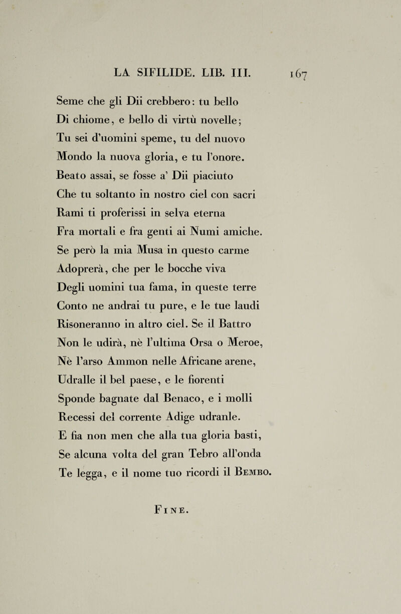 Seme che gli Dii crebbero : tu bello Di chiome, e bello di virtù novelle; Tu sei d’uomini speme, tu del nuovo Mondo la nuova gloria, e tu l’onore. Beato assai, se fosse a’ Dii piaciuto Che tu soltanto in nostro ciel con sacri Rami ti proferissi in selva eterna Fra mortali e fra genti ai Numi amiche. Se però la mia Musa in questo carme Adoprerà, che per le bocche viva Degli uomini tua fama, in queste terre Conto ne andrai tu pure, e le tue laudi Risoneranno in altro ciel. Se il Battro Non le udirà, nè l’ultima Orsa o Meroe, Nè l’arso Ammon nelle Africane arene, Udralle il bel paese, e le fiorenti Sponde bagnate dal Benaco, e i molli Recessi del corrente Adige udranle. E fia non men che alla tua gloria basti, Se alcuna volta del gran Tebro all’onda Te legga, e il nome tuo ricordi il Bembo. Fine.
