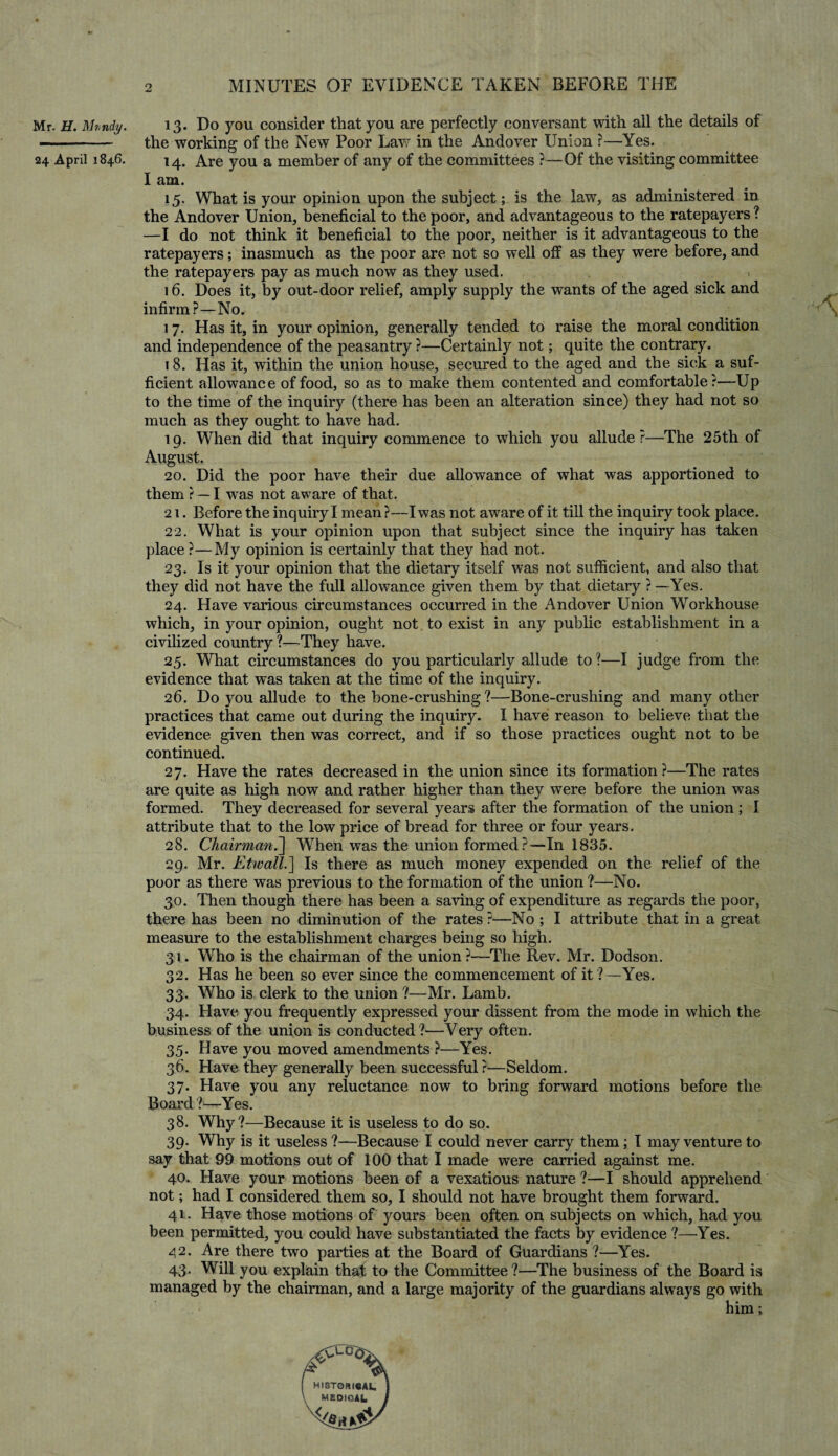 Mr. H. Mvndy. 24 April 1846. 13. Do you consider that you are perfectly conversant with all the details of the working of the New Poor Law in the Andover Union ?—Yes. 14. Are you a member of any of the committees ?—Of the visiting committee I am. 15. What is your opinion upon the subject; is the law, as administered in the Andover Union, beneficial to the poor, and advantageous to the ratepayers ? —I do not think it beneficial to the poor, neither is it advantageous to the ratepayers; inasmuch as the poor are not so well off as they were before, and the ratepayers pay as much now as they used. 16. Does it, by out-door relief, amply supply the wants of the aged sick and infirm?—No. 17. Has it, in your opinion, generally tended to raise the moral condition and independence of the peasantry ?—Certainly not; quite the contrary. 18. Has it, within the union house, secured to the aged and the sick a suf¬ ficient allowance of food, so as to make them contented and comfortable?—Up to the time of the inquiry (there has been an alteration since) they had not so much as they ought to have had. 19. When did that inquiry commence to which you allude?—The 25th of August. 20. Did the poor have their due allowance of what was apportioned to them ? — I was not aware of that. 21. Before the inquiry I mean?—I was not aware of it till the inquiry took place. 22. What is your opinion upon that subject since the inquiry has taken place ?—My opinion is certainly that they had not. 23. Is it your opinion that the dietary itself was not sufficient, and also that they did not have the full allowance given them by that dietary ? —Yes. 24. Have various circumstances occurred in the Andover Union Workhouse which, in your opinion, ought not to exist in any public establishment in a civilized country ?—They have. 25. What circumstances do you particularly allude to?—I judge from the evidence that was taken at the time of the inquiry. 26. Do you allude to the bone-crushing ?—Bone-crushing and many other practices that came out during the inquiry. I have reason to believe that the evidence given then was correct, and if so those practices ought not to be continued. 27. Have the rates decreased in the union since its formation?—The rates are quite as high now and rather higher than they were before the union was formed. They decreased for several years after the formation of the union ; 1 attribute that to the low price of bread for three or four years. 28. Chairman.] When was the union formed ?—In 1835. 29. Mr. Etwall.] Is there as much money expended on the relief of the poor as there was previous to the formation of the union ?—No. 30. Then though there has been a saving of expenditure as regards the poor, there has been no diminution of the rates ?—No ; I attribute that in a great measure to the establishment charges being so high. 31. Who is the chairman of the union?—The Rev. Mr. Dodson. 32. Has he been so ever since the commencement of it ?—Yes. 33. Who is clerk to the union ?—Mr. Lamb. 34. Have you frequently expressed your dissent from the mode in which the business of the union is conducted?—Very often. 35. Have you moved amendments ?—Yes. 36. Have they generally been successful ?—Seldom. 37. Have you any reluctance now to bring forward motions before the Board ?—Yes. 38. Why?—Because it is useless to do so. 39- Why is it useless ?—Because I could never carry them; I may venture to say that 99 motions out of 100 that I made were carried against me. 40. Have your motions been of a vexatious nature ?—I should apprehend not; had I considered them so, I should not have brought them forward. 41. Have those motions of yours been often on subjects on which, had you been permitted, you could have substantiated the facts by evidence ?—Yes. 42. Are there two parties at the Board of Guardians ?—Yes. 43. Will you explain that to the Committee?—The business of the Board is managed by the chairman, and a large majority of the guardians always go with him;