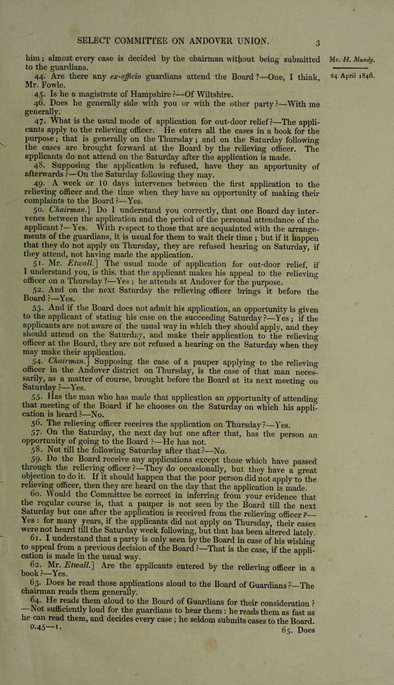 him; almost every case is decided by the chairman without being submitted to the guardians. Mr. Fowle. 45. Is he a magistrate of Hampshire r—Of Wiltshire. 46. Does he generally side with you or with the other party ?—With me generally. 47. What is the usual mode of application for out-door relief?—-The appli¬ cants apply to the relieving officer. He enters all the cases in a book for the purpose; that is generally on the Thursday; and on the Saturday following the cases are brought forward at the Board by the relieving officer. The applicants do not attend on the Saturday after the application is made. 48. Supposing the application is refused, have they an apportunity of afterwards ?—On the Saturday following they may. 49. A week or 10 days intervenes between the first application to the relieving officer and the time when they have an opportunity of making their complaints to the Board ?—Yes. 50. Chairman.] Do I understand you correctly, that one Board day inter¬ venes between the application and the period of the personal attendance of the applicant?—Yes. With respect to those that are acquainted with the arrange¬ ments of the guardians, it is usual for them to wait their time ; but if it happen that they do not apply on Thursday, they are refused hearing on Saturday, if they attend, not having made the application. 51. Mr. Etwall.~\ The usual mode of application for out-door relief, if I understand you, is this, that the applicant makes his appeal to the relieving officer on a Thursday ?—Yes ; he attends at Andover for the purpose. 52. And on the next Saturday the relieving officer brings it before the Board ?—Yes. 53- And if the Board does not admit his application, an opportunity is given to the applicant of stating his case on the succeeding Saturday?—Yes; if the applicants are not aware of the usual way in which they should apply, and they should attend on the Saturday, and make their application to the relieving officer at the Board, they are not refused a hearing on the Saturday when they may make their application. 54. Chairman.] Supposing the case of a pauper applying to the relieving officer in the Andover district on Thursday, is the case of that man neces¬ sarily, as a matter of course, brought before the Board at its next meeting 011 Saturday?—Yes. 55- Has the man who has made that application an opportunity of attending that meeting of the Board if he chooses on the Saturday on which his appli¬ cation is heard ?—No. 56. The relieving officer receives the application on Thursday?—Yes. 57. On the Saturday, the next day but one after that, has the person an opportunity of going to the Board ?—He has not. 58. Not till the following Saturday after that?—No. 59. Do the Board receive any applications except those which have passed through the relieving officer ?—They do occasionally, but they have a great objection to do it. If it should happen that the poor person did not apply to the relieving officer, then they are heard on the day that the application is made. 60. Would the Committee be correct in inferring from your evidence that the regular course is, that a pauper is not seen by the Board till the next Saturday but one after the application is received from the relieving officer ?_ Yes : for many years, if the applicants did not apply on Thursday, their cases were not heard till the Saturday week following, but that has been altered lately. 61.I understand that a party is only seen by the Board in case of his wishing to appeal from a previous decision of the Board ?—That is the case, if the appli¬ cation is made in the usual way. 62. Mr. Etwall.] Are the applicants entered by the relieving officer in a book ?—Yes. 63. Does he read those applications aloud to the Board of Guardians ?_The chairman reads them generally. 64. He reads them aloud to the Board of Guardians for their consideration ? —-Not sufficiently loud for the guardians to hear them: he reads them as fast as he can read them, and decides every case; he seldom submits cases to the Board. 65. Does Mr. H. Mundy.