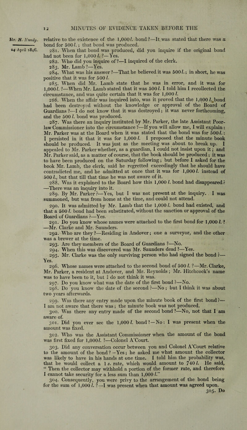 BIr. H. Mundy. relative to the existence of the 1,000/. bond ?—It was stated that there was a —-- bond for 500/. ; that bond was produced. 24 April 1846. 281. When that bond was produced, did you inquire if the original bond had not been for 1,000 /. ?—Yes. 282. Who did you inquire of?—I inquired of the clerk. 283. Mr. Lamb?—Yes. 284. What was his answer?—That he believed it was 500/.; in short, he was positive that it was for 500 /. 285. When did Mr. Lamb state that he wTas in error, and it was for 1,000/. ?—When Mr. Lamb stated that it was 500/. I told him I recollected the circumstance, and was quite certain that it wTas for 1,000 /. 286. When the affair was inquired into, was it proved that the 1,000 /..bond had been destroyed without the knowledge or approval of the Board of Guardians ?—I do not know that it was destroyed ; it was never forthcoming, and the 500 /. bond was produced. 287. Was there an inquiry instituted by Mr. Parker, the late Assistant Poor- law Commissioner into the circumstance ?—If you will allow me, I will explain : Mr. Parker was at the Board when it was stated that the bond was for 500/.: I persisted in it that it was for 1,000/. I proposed that the minute book should be produced. It was just as the meeting was about to break up. I appealed to Mr. Parker whether, as a guardian, I could not insist upon it; and Mr. Parker said, as a matter of course, that the book should be produced: it was to have been produced on the Saturday following; but before I asked for the book Mr. Lamb, the clerk, said he regretted exceedingly that he should have contradicted me, and he admitted at once that it was for 1,000/. instead of 500 /., but that till that time he was not aware of it. 288. Was it explained to the Board how this 1,000 /. bond had disappeared ? —There was an inquiry into it. 289. By Mr. Parker?—Yes, but I was not present at the inquiry. I was summoned, but was from home at the time, and could not attend. 290. It was admitted by Mr. Lamb that the 1,000/. bond had existed, and that a 500 /. bond had been substituted, without the sanction or approval of the Board of Guardians ?—Yes. 291. Do you know whose names were attached to the first bond for 1,000 /. ? —Mr. Clarke and Mr. Saunders. 292. Who are they?—Residing in Andover; one a surveyor, and the other was a brewer at the time. 293. Are they members of the Board of Guardians ?—No. 294. When this was discovered was Mr. Saunders dead?—Yes. 295. Mr. Clarke was the only surviving person who had signed the bond ?— Yes. 296. Whose names were attached to the second bond of 500 /. ?—Mr. Clarke, Mr. Parker, a resident at Andover, and Mr. Reynolds; Mr. Hitchcock’s name was to have been to it, but I do not think it was. 297. Do you know what was the date of the first bond ?—No. 298. Do you know the date of the second ?—No ; but I think it was about two years afterwards. 299. Was there any entry made upon the minute book of the first bond?— I am not awTare that there was; the minute book was not produced. 300. Was there any entry made of the second bond ?—No, not that I am aware of. 301. Did you ever see the 1,000/. bond?— No: I was present when the amount was fixed. 302. Who was the Assistant Commissioner when the amount of the bond was first fixed for 1,000/. ?—Colonel A’Court. 303. Did any conversation occur between you and Colonel A’Court relative to the amount of the bond?—Yes; he asked me what amount the collector was likely to have in his hands at one time. I told him the probability was, that he would collect a 1 s. rate, which would amount to 740/. He said, “ Then the collector may withhold a portion of the former rate, and therefore I cannot take security for a less sum than 1,000 /.” 304. Consequently, you were privy to the arrangement of the bond being for the sum of 1,000 /. ? —I was present when that amount was agreed upon. 305. Do