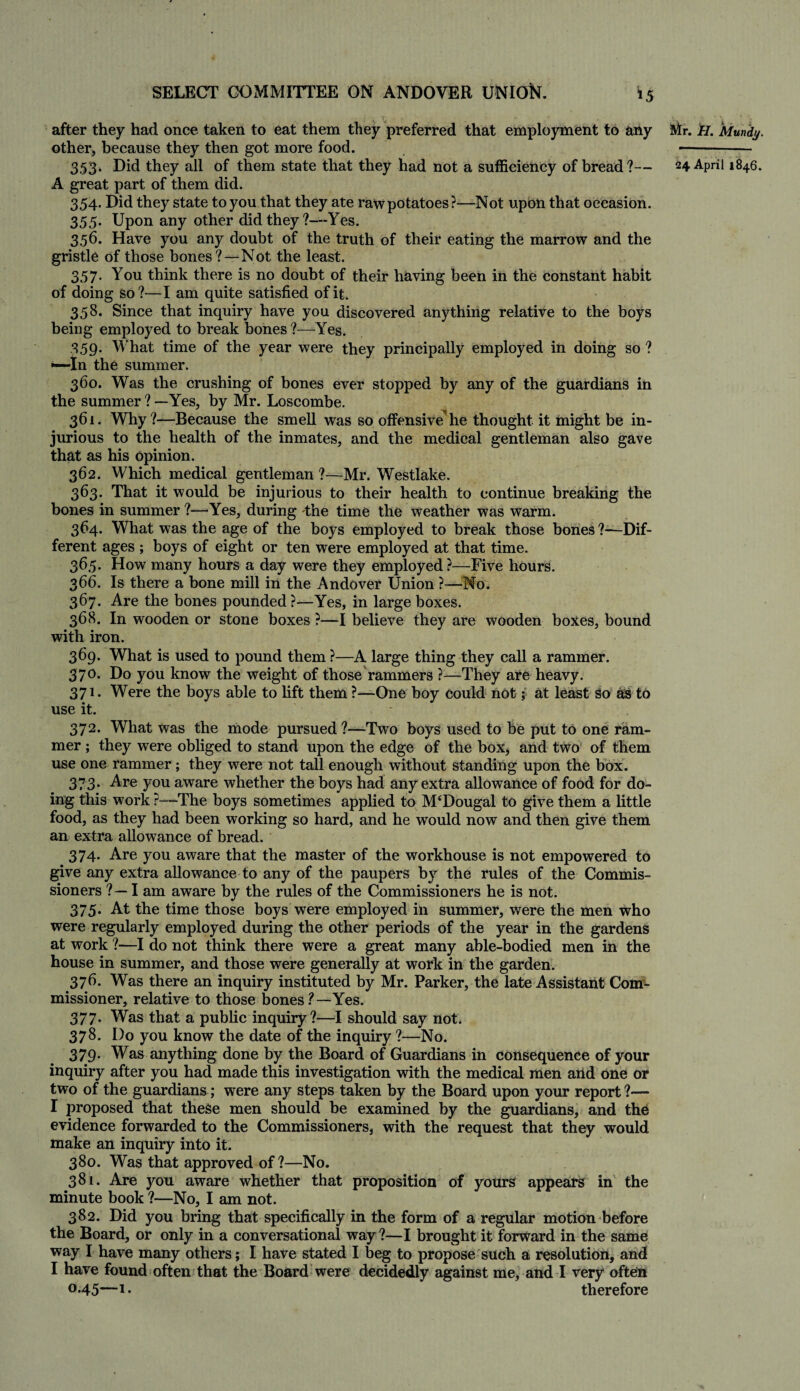 after they had once taken to eat them they preferred that employment to any Mr. H. Mundy. other, because they then got more food. —-- 353. Did they all of them state that they had not a sufficiency of bread?— 24 April 1846. A great part of them did. 354. Did they state to you that they ate raw potatoes ?—Not upon that occasion. 355. Upon any other did they?—Yes. 356. Have you any doubt of the truth of their eating the marrow and the gristle of those bones?—Not the least. 357. You think there is no doubt of their having been in the constant habit of doing so?—I am quite satisfied of it. 358. Since that inquiry have you discovered anything relative to the boys being employed to break bones ?—Yes. 359- What time of the year were they principally employed in doing so ? •—In the summer. 360. Was the crushing of bones ever stopped by any of the guardians in the summer ? —Yes, by Mr. Loscombe. 361. Why?—Because the smell was so offensive he thought it might be in¬ jurious to the health of the inmates, and the medical gentleman also gave that as his opinion. 362. Which medical gentleman ?—Mr. Westlake. 363. That it would be injurious to their health to continue breaking the bones in summer ?—'Yes, during the time the weather was warm. 364. What was the age of the boys employed to break those bones ?—Dif¬ ferent ages ; boys of eight or ten were employed at that time. 36,5. How many hours a day were they employed ?—Five hours. 366. Is there a bone mill in the Andover Union ?—No. 367. Are the bones pounded ?—Yes, in large boxes. 368. In wooden or stone boxes ?—I believe they are wooden boxes, bound with iron. 369. What is used to pound them ?—A large thing they call a rammer. 370. Do you know the weight of those rammers ?—They are heavy. 371. Were the boys able to lift them ?—One boy could not; at least so as to use it. - 372. What was the mode pursued ?—Two boys used to be put to one ram¬ mer ; they were obliged to stand upon the edge of the box, and two of them use one rammer; they were not tall enough without standing upon the box. 373. Are you aware whether the boys had any extra allowance of food for do¬ ing this work ?—The boys sometimes applied to McDougal to give them a little food, as they had been working so hard, and he would now and then give them an extra allowance of bread. 374. Are you aware that the master of the workhouse is not empowered to give any extra allowance to any of the paupers by the rules of the Commis¬ sioners ? — I am aware by the rules of the Commissioners he is not. 375. At the time those boys were employed in summer, were the men who were regularly employed during the other periods of the year in the gardens at work ?—I do not think there were a great many able-bodied men in the house in summer, and those were generally at work in the garden. 376. Was there an inquiry instituted by Mr. Parker, the late Assistant Com¬ missioner, relative to those bones ? — Yes. 377. Was that a public inquiry?—I should say not. 378. I)o you know the date of the inquiry ?—No. 379. Was anything done by the Board of Guardians in consequence of your inquiry after you had made this investigation with the medical men and one or two of the guardians; were any steps taken by the Board upon your report ?— I proposed that these men should be examined by the guardians, and the evidence forwarded to the Commissioners, with the request that they would make an inquiry into it. 380. Was that approved of ?—No. 381. Are you aware whether that proposition of yours appears in the minute book ?—No, I am not. 382. Did you bring that specifically in the form of a regular motion before the Board, or only in a conversational way ?—I brought it forward in the same way I have many others; I have stated I beg to propose such a resolution, and I have found often that the Board were decidedly against me, and I very often °-45—!• therefore