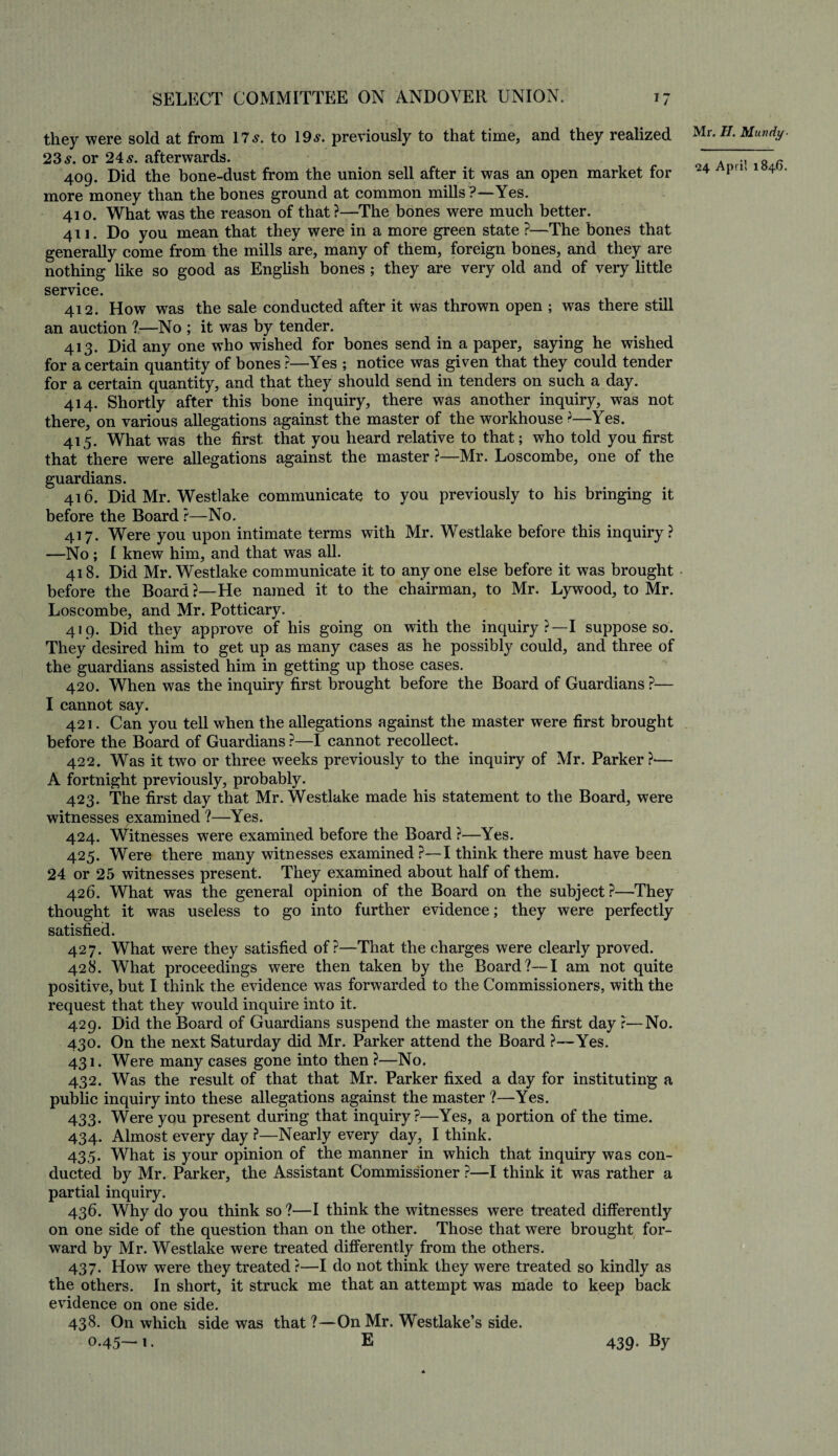 they were sold at from 17 s. to 19 s. previously to that time, and they realized 23 s. or 24 s. afterwards. 409. Did the bone-dust from the union sell after it was an open market for more money than the bones ground at common mills ?—Yes. 410. What was the reason of that ?—The bones were much better. 411. Do you mean that they were in a more green state ?—The bones that generally come from the mills are, many of them, foreign bones, and they are nothing like so good as English bones ; they are very old and of very little service. 412. How was the sale conducted after it was thrown open ; was there still an auction ?—No ; it was by tender. 413. Did any one who wished for bones send in a paper, saying he wished for a certain quantity of bones ?—Yes ; notice was given that they could tender for a certain quantity, and that they should send in tenders on such a day. 414. Shortly after this bone inquiry, there was another inquiry, was not there, on various allegations against the master of the workhouse ?—Yes. 415. What was the first that you heard relative to that; who told you first that there were allegations against the master ?—Mr. Loscombe, one of the guardians. 416. Did Mr. Westlake communicate to you previously to his bringing it before the Board ?—No. 417. Were you upon intimate terms with Mr. Westlake before this inquiry? —No; I knew him, and that was all. 418. Did Mr. Westlake communicate it to anyone else before it was brought • before the Board?—He named it to the chairman, to Mr. Lywood, to Mr. Loscombe, and Mr. Potticary. 419. Did they approve of his going on with the inquiry?—I suppose so. They desired him to get up as many cases as he possibly could, and three of the guardians assisted him in getting up those cases. 420. When was the inquiry first brought before the Board of Guardians ?— I cannot say. 421. Can you tell when the allegations against the master were first brought before the Board of Guardians ?—I cannot recollect. 422. Was it two or three weeks previously to the inquiry of Mr. Parker?— A fortnight previously, probably. 423. The first day that Mr. Westlake made his statement to the Board, were witnesses examined ?—Yes. 424. Witnesses were examined before the Board ?—Yes. 425. Were there many witnesses examined ?—I think there must have been 24 or 25 witnesses present. They examined about half of them. 426. What was the general opinion of the Board on the subject?—They thought it was useless to go into further evidence; they were perfectly satisfied. 427. What were they satisfied of?—That the charges were clearly proved. 428. What proceedings were then taken by the Board?—I am not quite positive, but I think the evidence was forwarded to the Commissioners, with the request that they would inquire into it. 429. Did the Board of Guardians suspend the master on the first day ?—No. 430. On the next Saturday did Mr. Parker attend the Board ?—Yes. 431. Were many cases gone into then ?—No. 432. Was the result of that that Mr. Parker fixed a day for instituting a public inquiry into these allegations against the master ?—Yes. 433. Were you present during that inquiry?—Yes, a portion of the time. 434. Almost every day ?—Nearly every day, I think. 435. What is your opinion of the manner in which that inquiry was con¬ ducted by Mr. Parker, the Assistant Commissioner ?—I think it was rather a partial inquiry. 436. Why do you think so ?—I think the witnesses were treated differently on one side of the question than on the other. Those that were brought for¬ ward by Mr. Westlake were treated differently from the others. 437. How were they treated ?—I do not think they were treated so kindly as the others. In short, it struck me that an attempt was made to keep back evidence on one side. 438. On which side was that ?—On Mr. Westlake’s side. 0.45—1. E Mr. II. Mundy ■ 24 April 1846. 439- By