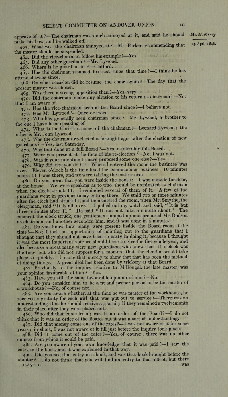 approve of it ?—The chairman was much annoyed at it, and said he should make his bow, and he walked off. 463. What was the chairman annoyed at ?—Mr. Parker recommending that the master should be suspended. 464. Did the vice-chairman follow his example ?—Yes. 465. Did any other guardian ?—Mr. Lywood. 466. Where is he guardian for ?—Clatford. 467. Has the chairman resumed his seat since that time ?—I think he has attended twice since. # * 468. On what occasion did he resume the chair again ?—The day that the present master was chosen. 469. Was there a strong opposition then?—Yes, very. 470. Did the chairman make any allusion to his return as chairman ?— Not that I am aware of. 471. Has the vice-chairman been at the Board since?—I believe not. 472. Has Mr. Lywood ?--Once or twice. 473. Who has generally been chairman since ?—Mr. Lywood, a brother to the one I have been speaking of. 474. What is the Christian name of the chairman ?—- Leonard Lywood ; the other is Mr. John Lywood. 475. Was the chairman re-elected a fortnight ago, after the election of new guardians?—Yes, last Saturday. 476. Was that done at a full Board ?—Yes, a tolerably full Board. 477. Were you present at the time of his re-election ?—No, I was not. 478. Was it your intention to have proposed some one else?—Yes. 479. Why did not you do it ?—When I entered the room the business was over. Eleven o’clock is the time fixed for commencing business ; 10 minutes before 111 was there, and we were talking the matter over. 480. Do you mean that you were inside the house ?—I was outside the door, at the house. We were speaking as to who should be nominated as chairman when the clock struck 11. I reminded several of them of it. A few of the guardians went in previous to my getting there. We staid two or three minutes after the clock had struck 11, and then entered the room, when Mr. Smythe, the clergyman, said “ It is all over.” I pulled out my watch and said, “ It is but three minutes after 11.” He said “It did not take a minute about.” The moment the clock struck, one gentlemen jumped up and proposed Mr. Dodson as chairman, and another seconded him, and it was done in a minute. 481. Do you know how many were present inside the Board room at the time ?—No; I took an opportunity of pointing out to the guardians that I thought that they should not have been so hasty in doing it, because I thought it was the most important vote we should have to give for the whole year, and also because a great many were new guardians, who knew that 11 o’clock was the time, but who did not suppose for a moment that the election would take place so quickly. 1 name that merely to show that that has been the method of doing things*. A great deal has been done by trickery at that Board. 48 ^Previously to the inquiry relative to M‘Dougal, the late master, was your opinion favourable of him ?—Yes. 483. Have you still the same favourable opinion of him ?—No. 484. Do you consider him to be a fit and proper person to be the master of a workhouse ?—No, of course not. 485. Are you aware whether, at the time he was master of the workhouse, he received a gratuity for each girl that was put out to service ?■—There was an understanding that he should receive a gratuity if they remained a twelvemonth in their place after they were placed out. 486. Who did that come from ; was it an order of the Board ?—I do not think that it was an order of the Board, but it was a sort of understanding. 487. Did that money come out of the rates?—I was not aware of it for some years ; in short, I was not aware of it till just before the inquiry took place. 488. Did it come out of the rates ?—Yes, of course ; there was no other source from which it could be paid. 489. Are you aware of your own knowledge that it was paid ?—I saw the entry in the book, and it was explained in that way. 490. Did you see that entry in a book, and was that book brought before the auditor ?—I do not think that you will find an entry to that effect, but there 0,45—1. was Mr. H. Mundy.