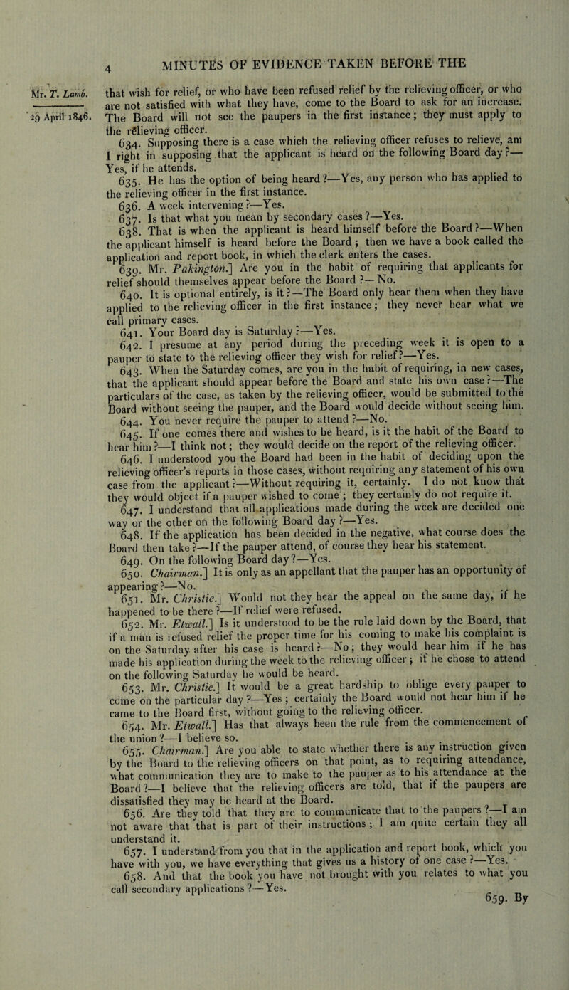 IVlr. T. Lamb. 29 April 1846. 4 MINUTES OF EVIDENCE TAKEN BEFORE THE that wish for relief, or who have been refused relief by the relieving officer, or who are not satisfied with what they have, come to the Board to ask for an increase. The Board will not see the paupers in the first instance; they must apply to the relieving officer. 634. Supposing there is a case which the relieving officer refuses to relieve, am I right in supposing that the applicant is heard on the following Board day?— Yes, if he attends. 635. He has the option of being heard?—Yes, any person who has applied to the relieving officer in the first instance. 636. A week intervening?—Yes. 637. Is that what you mean by secondary cases?—Yes. 638. That is when the applicant is heard himself before the Board?—When the applicant himself is heard before the Board ; then we have a book called the application and report book, in which the clerk enters the cases. 639. Mr. Pakington.] Are you in the habit of requiring that applicants for relief should themselves appear before the Board ?—No. 640. It is optional entirely, is it?—The Board only hear them when they have applied to the relieving officer in the first instance; they never hear what we call primary cases. 641. Your Board day is Saturday?—Yes. 642. I presume at any period during the preceding week it is open to a pauper to state to the relieving officer they wish for relief?—Yes. 643. When the Saturday comes, are you in the habit of requiring, in new cases, that the applicant should appear before the Board and state his own case r—The particulars of the case, as taken by the relieving officer, would be submitted to the Board without seeing the pauper, and the Board would decide without seeing him. 644. You never require the pauper to attend ?•—No. 645. If one comes there and wishes to be heard, is it the habit of the Board to hear him ?—I think not; they would decide on the report of the relieving officer. 646. I understood you the Board had been in the habit of deciding upon the relieving officer’s reports in those cases, without requiring any statement of his own case from the applicant?—Without requiring it, certainly. Ido not know that they would object if a pauper wished to come ; they certainly do not require it. 647. I understand that all applications made during the week are decided one way or the other on the following Board day ?—Yes. 648. If the application has been decided in the negative, what course does the Board then take ?—If the pauper attend, of course they hear his statement. 649. On the following Board day?—Yes. 650. Chairman.'] It is only as an appellant that the pauper has an opportunity of appearing?—No. 651. Mr. Christie.'] Would not they hear the appeal on the same day, if he happened to be there ?—If relief were refused. 652. Mr. Etwall.] Is it understood to be the rule laid down by the Board, that if a man is refused relief the proper time for his coming to make his complaint is on the Saturday after his case is heard?—No; they would hear him if he has made his application during the week to the relieving officer ; if he chose to attend on the following Saturday he would be heard. 653. Mr. Christie.] It would be a great hardship to oblige every pauper to come on the particular day ?—Yes ; certainly the Board vvould not hear him if he came to the Board first, without going to the relieving officer. 654. Mr. Etwall.] Has that always been the rule from the commencement of the union ?—I believe so. .... 655. Chairman.] Are you able to state whether there is any instruction given by the Board to the relieving officers on that point, as to requiring attendance, what communication they are to make to the pauper as to his attendance at the Board?—I believe that the relieving officers are told, that if the paupers are dissatisfied they may be heard at the Board. 656. Are they told that they are to communicate that to the paupeis ? I am not aware that that is part ot their instructions ; I am quite certain they all understand it. , 637. I understand from you that in the application and leport book, which you have with you, we have everything that gives us a history ot one case ? Yes. 658. And that the book you have not brought with you relates to what you call secondary applications?—Yes. 659. By