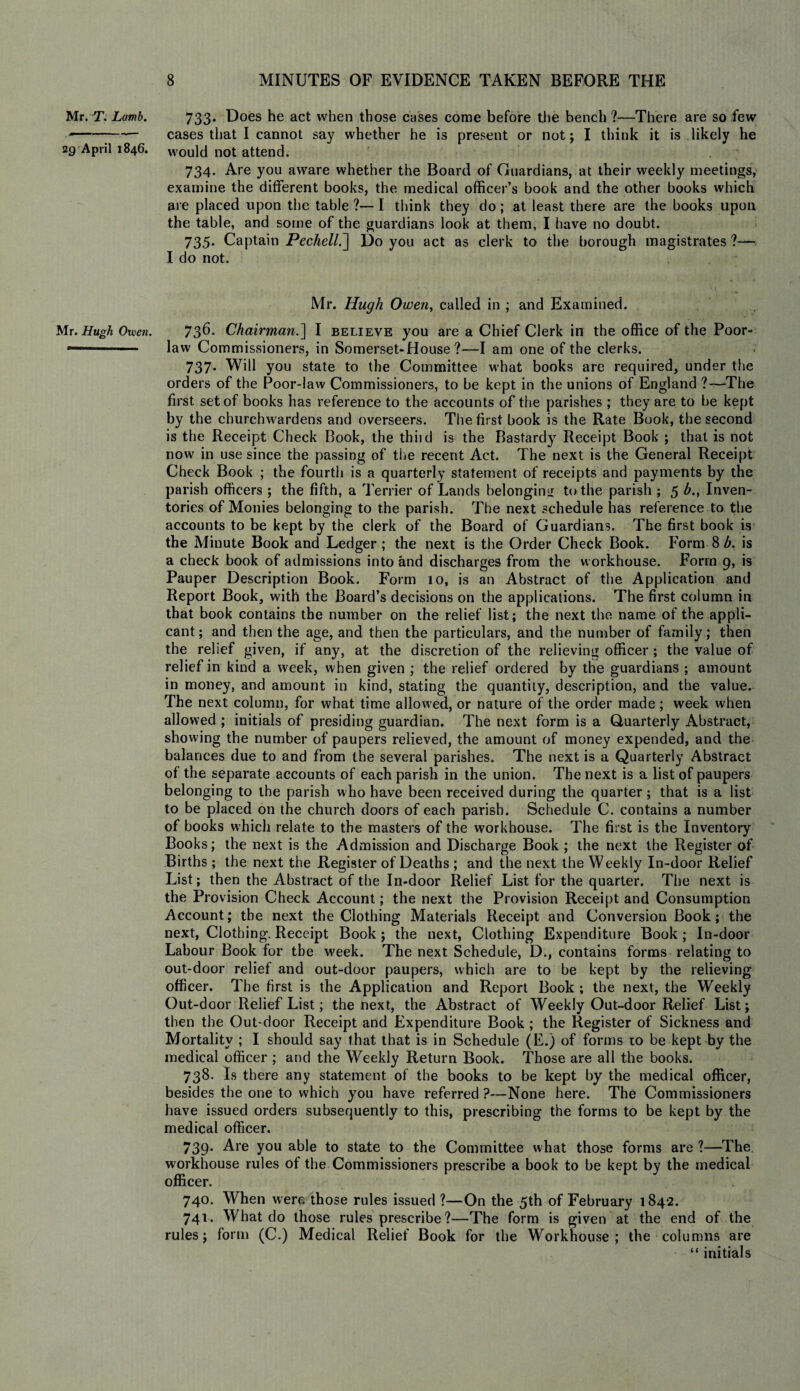 Mr. T. Lamb. 2g April 1846. Mr. Hugh Owen. 733. Does he act when those cases come before the bench ?—There are so few cases that I cannot say whether he is present or not; I think it is likely he would not attend. 734. Are you aware whether the Board of Guardians, at their weekly meetings, examine the different books, the medical officer’s book and the other books which are placed upon the table?—I think they do; at least there are the books upon the table, and some of the guardians look at them, I have no doubt. 735. Captain Pechell.] Do you act as clerk to the borough magistrates ?— I do not. Mr. Hugh Owen, called in ; and Examined. 736. Chairman.] I believe you are a Chief Clerk in the office of the Poor- law Commissioners, in Somerset-House ?—I am one of the clerks. 737. Will you state to the Committee what books are required, under the orders of the Poor-law Commissioners, to be kept in the unions of England ?—‘The first set of books has reference to the accounts of the parishes ; they are to be kept by the churchwardens and overseers. The first book is the Rate Book, the second is the Receipt Check Book, the thiid is the Bastardy Receipt Book ; that is not now in use since the passing of the recent Act. The next is the General Receipt Check Book ; the fourth is a quarterly statement of receipts and payments by the parish officers ; the fifth, a Terrier of Lands belonging to the parish ; 5 b., Inven¬ tories of Monies belonging to the parish. The next schedule has reference to the accounts to be kept by the clerk of the Board of Guardians. The first book is the Minute Book and Ledger ; the next is the Order Check Book. Form 8 b. is a check book of admissions into and discharges from the workhouse. Form 9, is Pauper Description Book. Form 10, is an Abstract of the Application and Report Book, with the Board’s decisions on the applications. The first column in that book contains the number on the relief list; the next the name of the appli¬ cant; and then the age, and then the particulars, and the number of family; then the relief given, if any, at the discretion of the relieving officer; the value of relief in kind a week, when given ; the relief ordered by the guardians ; amount in money, and amount in kind, stating the quantity, description, and the value. The next column, for what time allowed, or nature of the order made; week when allowed ; initials of presiding guardian. The next form is a Quarterly Abstract, showing the number of paupers relieved, the amount of money expended, and the balances due to and from the several parishes. The next is a Quarterly Abstract of the separate accounts of each parish in the union. The next is a list of paupers belonging to the parish w ho have been received during the quarter; that is a list to be placed on the church doors of each parish. Schedule C. contains a number of books which relate to the masters of the workhouse. The first is the Inventory Books; the next is the Admission and Discharge Book ; the next the Register of Births ; the next the Register of Deaths ; and the next the Weekly In-door Relief List; then the Abstract of the In-door Relief List for the quarter. The next is the Provision Check Account; the next the Provision Receipt and Consumption Account; the next the Clothing Materials Receipt and Conversion Book; the next, Clothing. Receipt Book; the next, Clothing Expenditure Book; In-door Labour Book for the week. The next Schedule, D., contains forms relating to out-door relief and out-door paupers, which are to be kept by the relieving officer. The first is the Application and Report Book ; the next, the Weekly Out-door Relief List; the next, the Abstract of Weekly Out-door Relief List; then the Out-door Receipt and Expenditure Book; the Register of Sickness and Mortality ; I should say that that is in Schedule (E.) of forms to be kept by the medical officer ; and the Weekly Return Book. Those are all the books. 738. Is there any statement of the books to be kept by the medical officer, besides the one to which you have referred ?—None here. The Commissioners have issued orders subsequently to this, prescribing the forms to be kept by the medical officer. 739. Are you able to state to the Committee what those forms are ?—The workhouse rules of the Commissioners prescribe a book to be kept by the medical officer. 740. When were those rules issued ?—On the 5th of February 1842. 741. What do those rules prescribe?—The form is given at the end of the rules; form (C.) Medical Relief Book for the Workhouse; the columns are “ initials