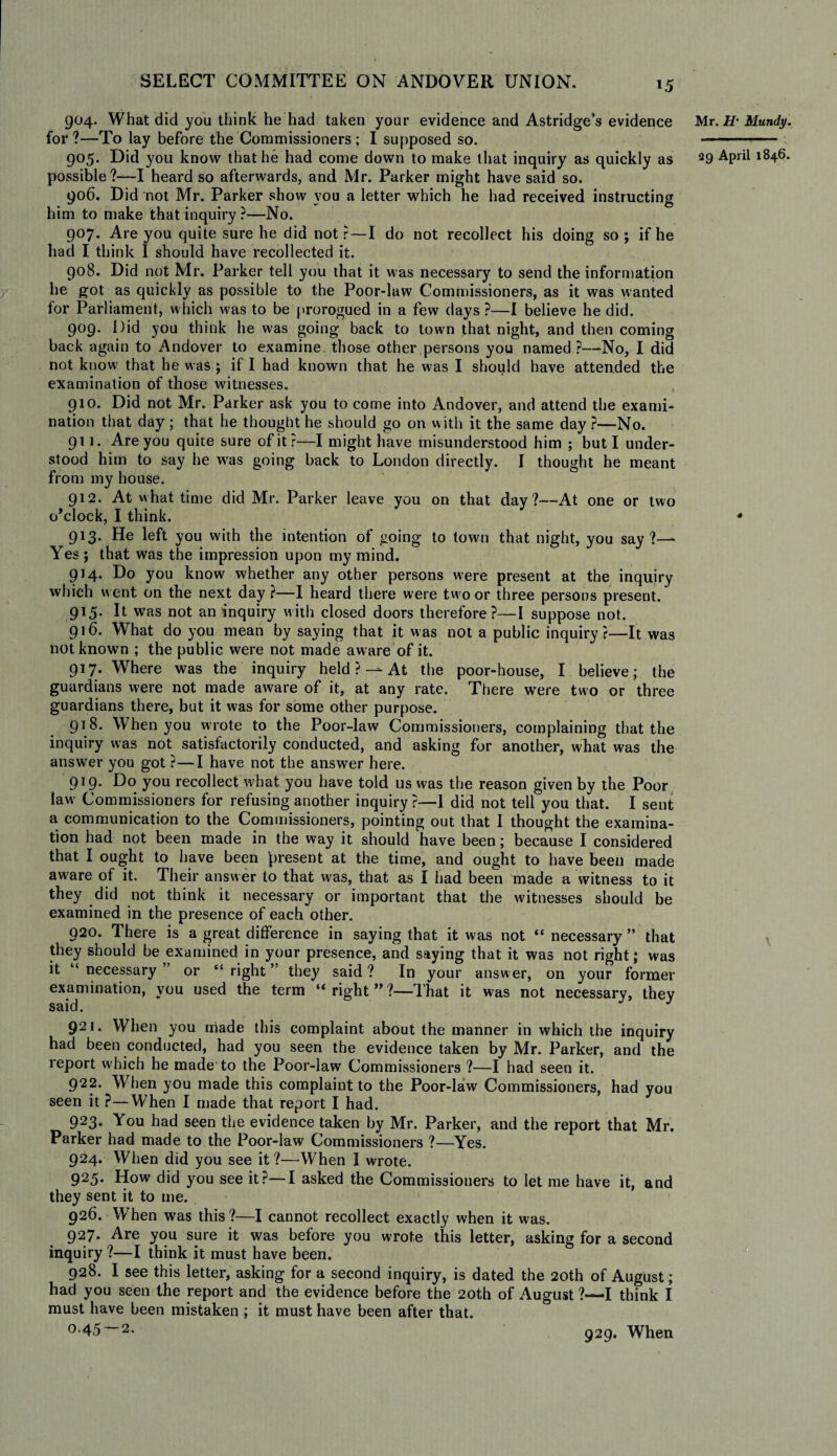 904. What did you think he had taken your evidence and Astridge’s evidence for ?—To lay before the Commissioners; I supposed so. 905. Did you know that he had come down to make that inquiry as quickly as possible?—I heard so afterwards, and Mr. Parker might have said so. 906. Did not Mr. Parker show you a letter which he had received instructing him to make that inquiry ?—No. 907. Are you quite sure he did not r—I do not recollect his doing so ; if he had I think I should have recollected it. 908. Did not Mr. Parker tell you that it was necessary to send the information he got as quickly as possible to the Poor-law Commissioners, as it was wanted for Parliament, which was to be prorogued in a few days ?—I believe he did. 909. Did you think he was going back to town that night, and then coming back again to Andover to examine those other persons you named ?—No, I did not know' that he was ; if I had known that he w as I should have attended the examination of those witnesses. 910. Did not Mr. Parker ask you to come into Andover, and attend the exami¬ nation that day; that he thought he should go on with it the same day?—No. 911. Are you quite sure of it ?—I might have misunderstood him ; but I under¬ stood him to say he was going back to London directly. I thought he meant from my house. 912. At what time did Mr. Parker leave you on that day?—At one or two o’clock, I think. 913. He left you with the intention of going to town that night, you say?— Yes ; that was the impression upon my mind. 914. Do you know whether any other persons were present at the inquiry which went on the next day ?—I heard there were two or three persons present. 915. It was not an inquiry with closed doors therefore?—I suppose not. 916. What do you mean by saying that it was not a public inquiry?—It was not known ; the public were not made aware of it. 917. Where was the inquiry held ? —At the poor-house, I believe; the guardians were not made aware of it, at any rate. There were two or three guardians there, but it was for some other purpose. 918. When you wrote to the Poor-law Commissioners, complaining that the inquiry was not satisfactorily conducted, and asking for another, what was the answer you got ?—I have not the answer here. 919- Do you recollect what you have told us was the reason given by the Poor law Commissioners for refusing another inquiry ?—1 did not tell you that. I sent a communication to the Commissioners, pointing out that I thought the examina¬ tion had not been made in the way it should have been; because I considered that I ought to have been present at the time, and ought to have been made aware of it. Their answer to that was, that as I had been made a witness to it they did not think it necessary or important that the witnesses should be examined in the presence of each other. 920. There is a great difference in saying that it was not “ necessary ” that they should be examined in your presence, and saying that it was not right; was it “necessary” or “right” they said? In your answer, on your former examination, you used the term “ right ” ?—That it was not necessary, they 921. When you made this complaint about the manner in which the inquiry had been conducted, had you seen the evidence taken by Mr. Parker, and the report which he made to the Poor-law Commissioners ?—I had seen it. 922. When you made this complaint to the Poor-law Commissioners, had you seen it ?—When I made that report I had. 923. You had seen the evidence taken by Mr. Parker, and the report that Mr. Parker had made to the Poor-law Commissioners ?—Yes. 924. When did you see it?—When I wrote. 925. How did you see it?—I asked the Commissioners to let me have it, and they sent it to me. 926. When was this?—I cannot recollect exactly when it was. 927. Are you sure it was before you wrote this letter, asking for a second inquiry ?—I think it must have been. 928. I see this letter, asking for a second inquiry, is dated the 20th of August; had you seen the report and the evidence before the 20th of August ?—I think I must have been mistaken ; it must have been after that. 0.45—2. Mr. H' Mundy. 29 April 1846. 929. When