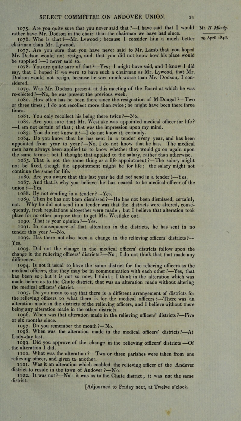 1075. Are you quite sure that you never said that ?—I have said that I would rather have Mr. Dodson in the chair than the chairman we have had since. 1076. Who is that?—Mr. Lywood ; because I consider him a much better chairman than Mr. Lywood. 1077. Are you sure that you have never said to Mr. Lamb that you hoped Mr. Dodson would not resign, and that you did not know how his place would be supplied ?—I never said so. 1078. You are quite sure of that?—Yes; I might have said, and I know 1 did say, that I hoped if we were to have such a chairman as Mr. Lywood. that Mr. Dodson would not resign, because he was much worse than Mr. Dodson, I con- sidered. 1079. Was Mr. Dodson present at this meeting of the Board at which he was re-elected ?—No, he was present the previous week. 1080. How often has he been there since the resignation of M‘Dougal ?—Two or three times; 1 do not recollect more than twice ; he might have been there three times. 1081. You only recollect his being there twice?—No. 1082. Are you sure that Mr. Westlake was appointed medical officer for life? —I am not certain of that; that was the impression upon mv mind. 1083. You do not know it?—I do not know it, certainly. 1084. Do you know that he has sent in a tender every year, and has been appointed from year to year?—No, I do not know that he has. The medical men have always been applied to to know whether they would go on again upon the same terms ; but I thought that applied to the salary, rather than otherwise. 1085. That is not the same thing as a life appointment ?—The salary might not be fixed, though the appointment might be for life; the salary might not continue the same for life. 1086. Are you aware that this last year he did not send in a tender ?—Yes. 1087. And that is why you believe he has ceased to be medical officer of the union ?—Yes. 1088. By not sending in a tender ?—Yes. 1089. Then he has not been dismissed ?—He has not been dismissed, certainly not. Why he did not send in a tender was that the districts were altered, conse¬ quently, fresh regulations altogether were made ; but I believe that alteration took place for no other purpose than to get Mr. Westlake out. 1090. That is your opinion ?—Yes. 1091. In consequence of that alteration in the districts, he has sent in no tender this year ?—No. 1092. Has there not also been a change in the relieving officers’ districts?—• Yes. 1093. Did not the change in the medical officers’ districts follow upon the change in the relieving officers* districts ?—No; I do not think that that made any difference. 1094. Is not it usual to have the same district for the relieving officers as the medical officers, that they may be in communication with each other ?—Yes, that has been so; but it is not so now, I think; I think in the alteration which was made before as to the Chute district, that was an alteration made without altering the medical officers* district. 1095. Do you mean to say that there is a different arrangement of districts for the relieving officers to what there is for the medical officers ?-—There was an alteration made in the districts of the relieving officers, and I believe without there being any alteration made in the other districts. 1096. When was that alteration made in the relieving officers* districts ?—Five or six months since. 1097. Do you remember the month ?— No. 1098. When was the alteration made in the medical officers’ districts?—At Lady-day last. 1099. Did you approve of the change in the relieving officers* districts—Of the alteration I did. 1100. What was the alteration ?—Two or three parishes were taken from one relieving officer, and given to another. 1101. Was it an alteration which enabled the relieving officer of the Andover district to reside in the town of Andover ?—No. 1102. It was not?—No: it was as to the Chute district; it was not the same district. Mr. H. Mundy. 29 April 1846. [Adjourned to Friday next, at Twelve o’clock.