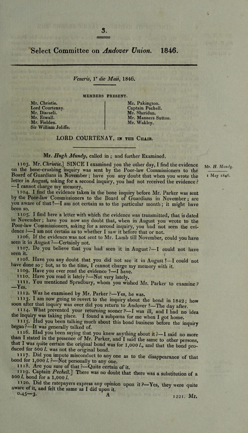 s. Select Committee on Andover Union. 1846. Veneris, 1° die Mail, 1846. MEMBERS PRESENT. Mr. Christie. Lord Courtenay. Mr. Disraeli. Mr. Etwall. Mr. Fielden. Sir William Joliffe Mr. Pakington. Captain Pechell. Mr. Sheridan. Mr. Manners Sutton. Mr. Wakley. LORD COURTENAY, in the Chair, Mr. Hugh Mundy, called in ; and further Examined. 1103. Mr. Christie.] SINCE I examined you the other day, I find the evidence on the bone-crushing inquiry was sent by the Poor-law Commissioners to the Board of Guardians in November; have you any doubt that when you wrote the letter in August, asking for a second inquiry, you had not received the evidence ? —I cannot charge my memory. 1104. I find the evidence taken in the bone inquiry before Mr. Parker was sent by the Poor-law Commissioners to the Board of Guardians in November; are you aware of that?—I am not certain as to the particular month; it might have been so. 1105. I find here a letter with which the evidence was transmitted, that is dated in November; have you now any doubt that, when in August you wrote to the Poor-law Commissioners, asking for a second inquiry, you had not seen the evi¬ dence ?—I am not certain as to whether I saw it before that or not. 1106. If the evidence was not sent to Mr. Lamb till November, could you have seen it in August ?—Certainly not. 1107. Do you believe that you had seen it in August?—I could not have seen it. 1108. Have you any doubt that you did not see it in August ?—I could not have done so; but, as to the time, I cannot charge my memory with it. 1109. Have you ever read the evidence ?—I have. 1110. Have you read it lately?—Not very lately. 1111. You mentioned Spradbury, whom you wished Mr. Parker to examine ? —Yes. 1112. Was he examined by Mr. Parker ?—Yes, he was. 1113. I am now going to revert to the inquiry about the bond in 1842; how soon after that inquiry was over did you return to Andover ?—The day after. 1114. What prevented your returning sooner ?-— I was ill, and I had no idea the inquiry was taking place. I found a subpoena for me when I got home. 1115. Had you been talking much about this bond business before the inquiry began ?—It was generally talked of. 1 J 1116. Had you been saying that you knew anything about it ?—I said no more than I stated in the presence of Mr. Parker, and I said the same to other persons, that 1 was quite certain the original bond was for 1,000/., and that the bond pro¬ duced for 500 Z. was not the original bond. 1117. Did you impute misconduct to any one as to the disappearance of that bond for 1,000 /. ?—Not personally to any one. 1118. Are you sure of that ?—Quite certain of it. n 19. Captain Pechell..] There was no doubt that there was a substitution of a 500 Z. bond for a 1,000 /. 1120. Did the ratepayers express any opinion upon it ?—Yes, they were quite aware of it, and felt the same as I did upon it. °-45—3* A Mr. IT. Munch 1 Mdy 1846, 1 1221. Mr,