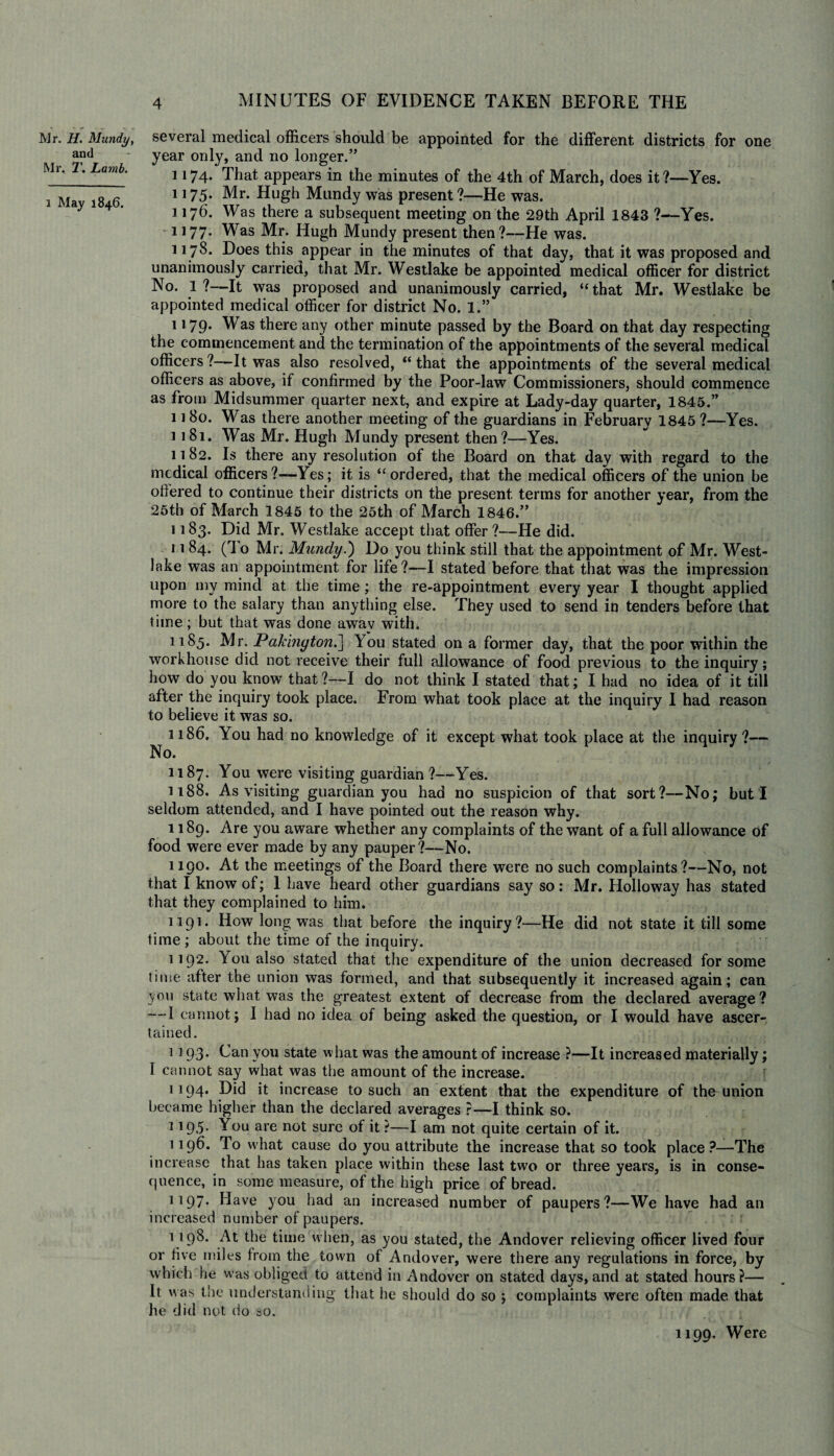 Mr. H. Mundy, ami Mr. T. Lamb. l May 1846. several medical officers should be appointed for the different districts for one year only, and no longer.” 1174. That appears in the minutes of the 4th of March, does it ?—Yes. 1175. Mr. Hugh Mundy was present ?—He was. 1176. Was there a subsequent meeting on the 29th April 1843 ?—Yes. 1177. Was Mr. Hugh Mundy present then?—He was. 1178. Does this appear in the minutes of that day, that it was proposed and unanimously carried, that Mr. Westlake be appointed medical officer for district No. 1?—It was proposed and unanimously carried, “that Mr. Westlake be appointed medical officer for district No. 1.” 1179. Was there any other minute passed by the Board on that day respecting the commencement and the termination of the appointments of the several medical officers?—It was also resolved, “that the appointments of the several medical officers as above, if confirmed by the Poor-law Commissioners, should commence as from Midsummer quarter next, and expire at Lady-day quarter, 1845.” 1180. Was there another meeting of the guardians in February 1845 ?—Yes. 1181. Was Mr. Hugh Mundy present then?—Yes. 1182. Is there any resolution of the Board on that day with regard to the medical officers ?—Yes; it is “ordered, that the medical officers of the union be ofiered to continue their districts on the present terms for another year, from the 25th of March 1845 to the 25th of March 1846.” 1183. Did Mr. Westlake accept that offer ?—He did. 11 84. (To Mr. Mundy.') Do you think still that the appointment of Mr. West- lake was an appointment for life?—I stated before that that was the impression upon my mind at the time ; the re-appointment every year I thought applied more to the salary than anything else. They used to send in tenders before that time; but that was done awav with. 1185. Mr. Pakington.] You stated on a former day, that the poor within the workhouse did not receive their full allowance of food previous to the inquiry; how do you know that?—I do not think I stated that; I had no idea of it till after the inquiry took place. From what took place at the inquiry I had reason to believe it was so. 1186. You had no knowledge of it except what took place at the inquiry?— No. 1187. You were visiting guardian ?—Yes. 1188. As visiting guardian you had no suspicion of that sort?—No; but I seldom attended, and I have pointed out the reason why. 1189. Are you aware whether any complaints of the want of a full allowance of food were ever made by any pauper?—No. 1190. At the meetings of the Board there were no such complaints?—No, not that I know of; 1 have heard other guardians say so: Mr. Holloway has stated that they complained to him. 1191. How long was that before the inquiry?—He did not state it till some time ; about the time of the inquiry. 1192. You also stated that the expenditure of the union decreased for some time after the union was formed, and that subsequently it increased again; can you state what was the greatest extent of decrease from the declared average? *—1 cannot; 1 had no idea of being asked the question, or I would have ascer¬ tained. 1 193. Can you state what was the amount of increase ?—It increased materially; I cannot say what was the amount of the increase. 1194. Bid it increase to such an extent that the expenditure of the union became higher than the declared averages ?—I think so. ] !95* You are not sure of it ?—I am not quite certain of it. 1196. To what cause do you attribute the increase that so took place?—The increase that has taken place within these last two or three years, is in conse¬ quence, in some measure, of the high price of bread. 1197. Have you had an increased number of paupers?—We have had an increased number of paupers. 1198. At the time when, as you stated, the Andover relieving officer lived four or five miles from the town of Andover, were there any regulations in force, by which he w'as obliged to attend in Andover on stated days, and at stated hours?— It was the understanding that he should do so ; complaints were often made that he did not do so. 1199. Were